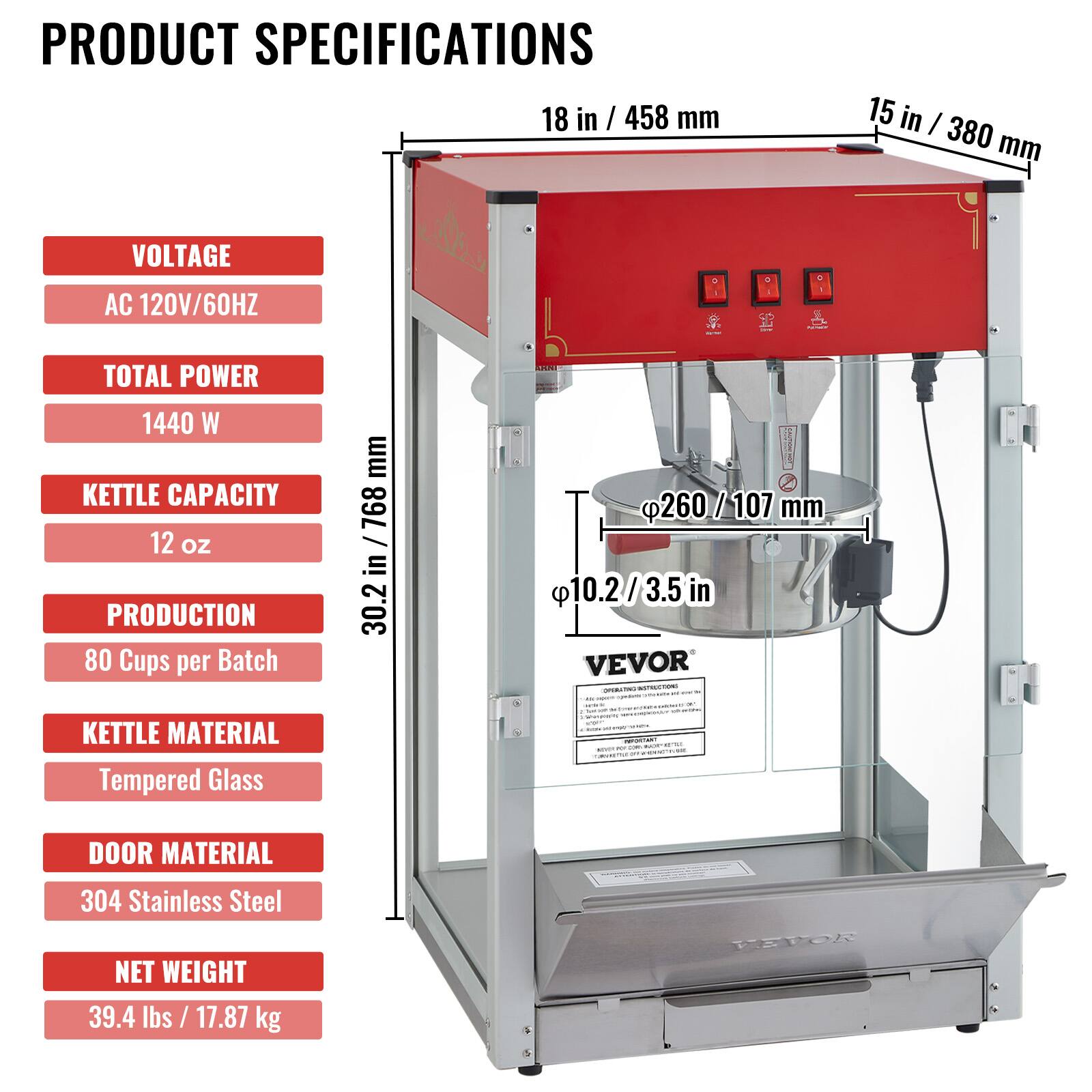 PRODUCT SPECIFICATIONS

- 18 in / 458 mm
- 15 in / 380 mm
- VOLTAGE: AC 120V/60HZ
- TOTAL POWER: 1440 W
- KETTLE CAPACITY: 12 oz
- PRODUCTION: 80 Cups per Batch
- KETTLE MATERIAL: Tempered Glass
- DOOR MATERIAL: 304 Stainless Steel
- NET WEIGHT: 39.4 lbs / 17.87 kg

- 30.2 in / 768 mm
- 260/107 mm
- 10.2/3.5 in

VEVOR