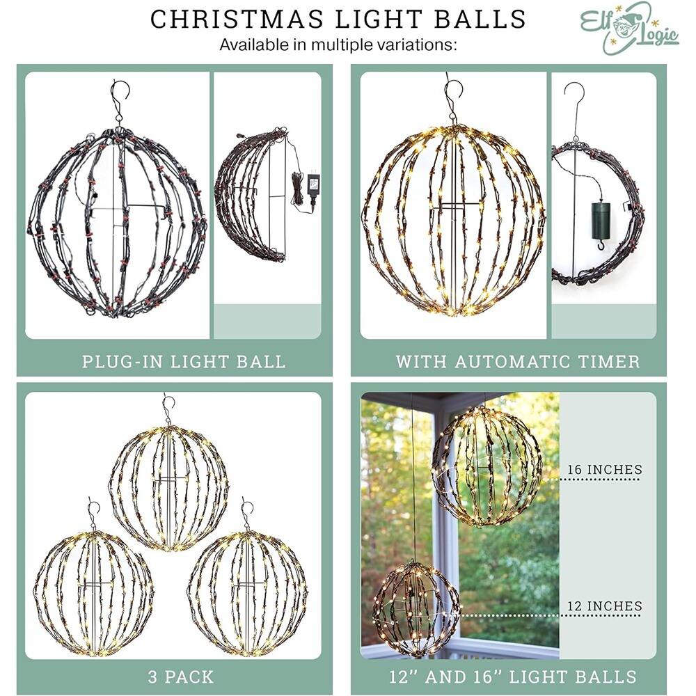 CHRISTMAS LIGHT BALLS  
Available in multiple variations:  

- PLUG-IN LIGHT BALL  
- WITH AUTOMATIC TIMER  
- 3 PACK  
- 12" AND 16" LIGHT BALLS  

16 INCHES  
12 INCHES
