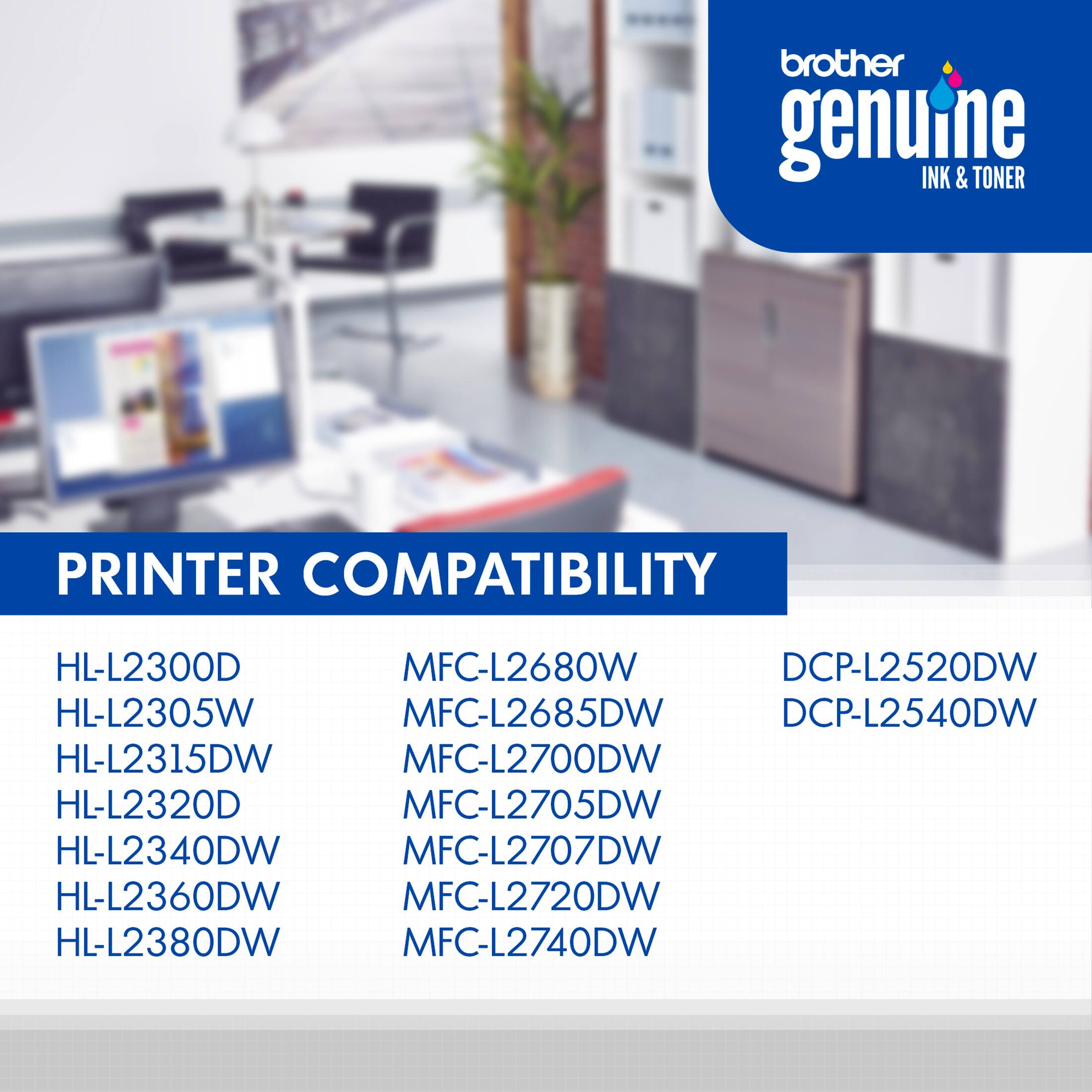 Brother Genuine Ink & Toner Printer Compatibility:
HL-L2300D, MFC-L2680W, DCP-L2520DW, HL-L2305W, MFC-L2685DW, DCP-L2540DW, HL-L2315DW, MFC-L2700DW, HL-L2320D, MFC-L2705DW, HL-L2340DW, MFC-L2707DW, HL-L2360DW, MFC-L2720DW, HL-L2380DW, MFC-L2740DW