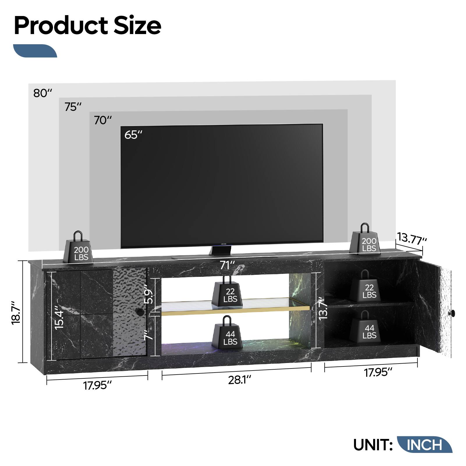 Product Size: 80" 75" 70" 65" 200 LBS 71" 200 LBS 13.77" 18.7" 15.4" 5.9" 7" 22 LBS 44 LBS 13.7 22 LBS 44 LBS 17.95" 28.1" 17.95" UNIT: INCH