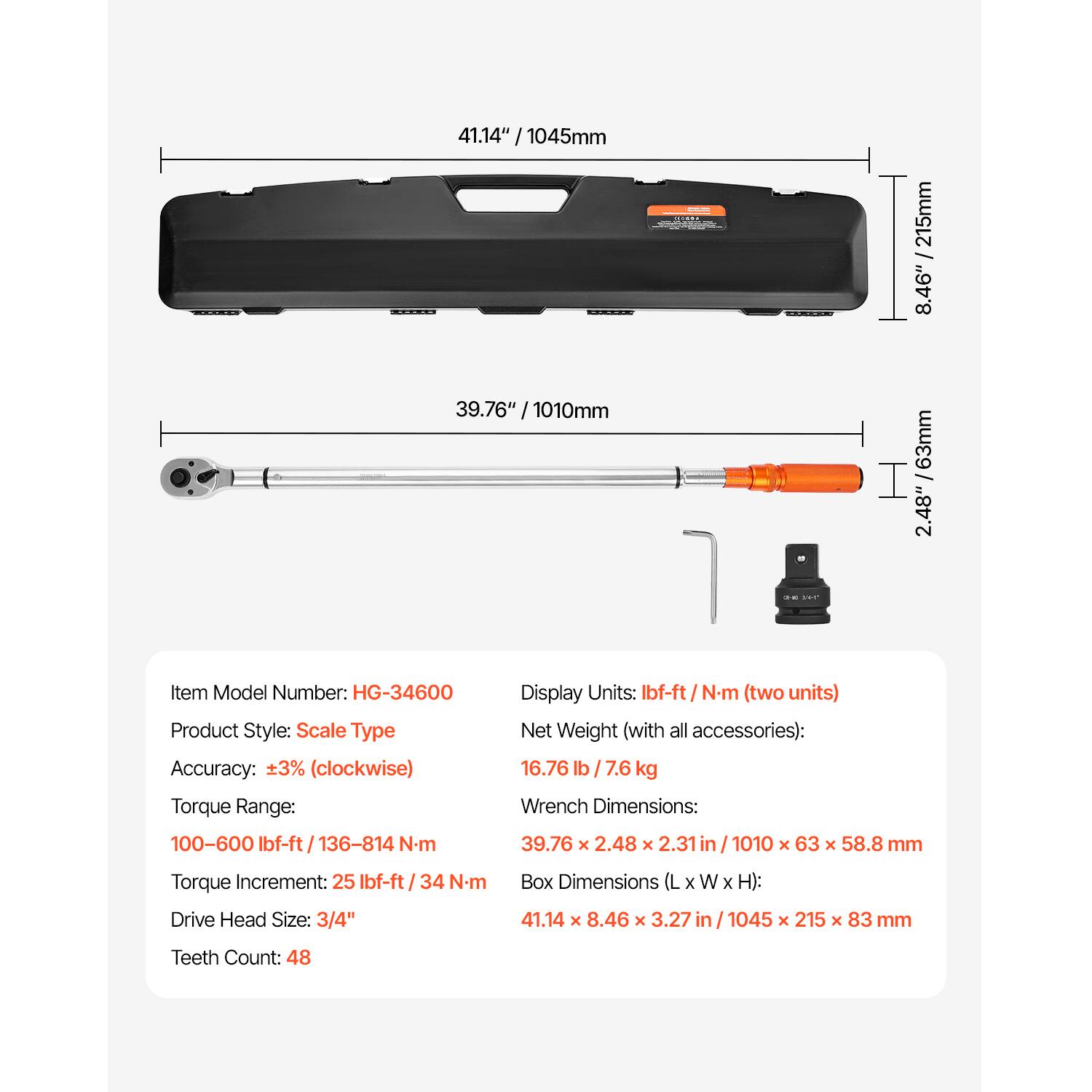 41.14" / 1045mm  
39.76" / 1010mm  
8.46" / 215mm  
2.48" / 63mm  

Item Model Number: HG-34600  
Product Style: Scale Type  
Accuracy: ±3% (clockwise)  
Torque Range: 100-600 Ibf-ft / 136-814 N.m  
Display Units: Ibf-ft / Nm (two units)  
Net Weight (with all accessories): 16.76 lb / 7.6 kg  
Wrench Dimensions: 39.76 x 2.48 x 2.31 in / 1010 x 63 x 58.8 mm  
Torque Increment: 25 Ibf-ft / 34 N-m  
Drive Head Size: 3/4"  
Box Dimensions (L x W x H): 41.14 x 8.46 x 3.27 in / 1045 x 215 x 83 mm  
Teeth