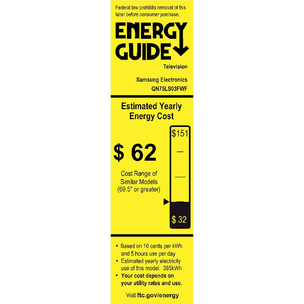 Federal law prohibits removal of this label before consumer purchase.

ENERGY GUIDE
Television
Samsung Electronics
QN75LS03FWF

Estimated Yearly Energy Cost
$62
Cost Range of Similar Models (69.5" or greater)
$32

Based on 16 cents per kWh and 5 hours use per day
Estimated yearly electricity use of this model: 385kWh
Your cost depends on your utility rates and use.

Visit ftc.gov/energy