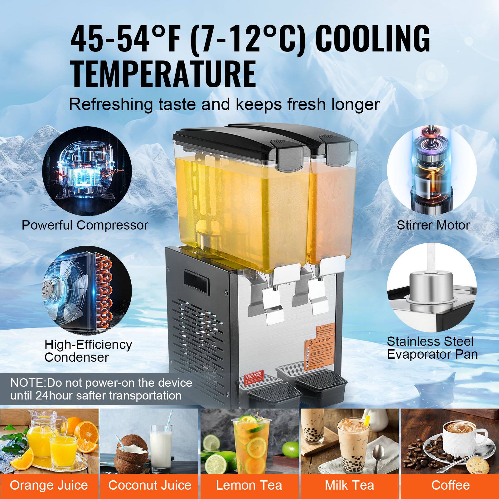 45-54F (7-12C) COOLING TEMPERATURE
Refreshing taste and keeps fresh longer
Powerful Compressor
High-Efficiency Condenser
NOTE: Do not power-on the device until 24hour safter transportation
Stirrer Motor
Stainless Steel Evaporator Pan
Orange Juice
Coconut Juice
Lemon Tea
Milk Tea
Coffee