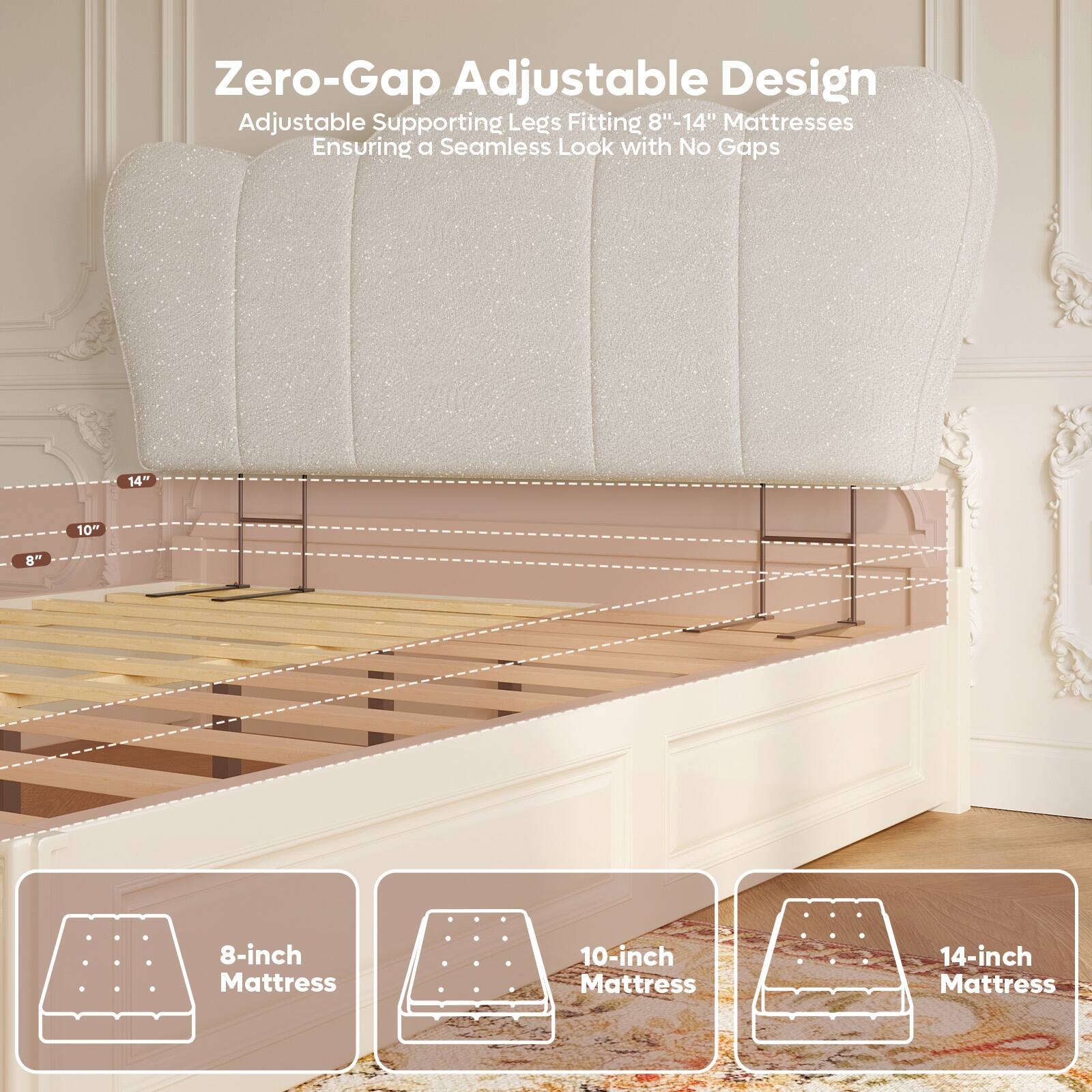 Zero-Gap Adjustable Design  
Adjustable Supporting Legs Fitting 8"-14" Mattresses  
Ensuring a Seamless Look with No Gaps  

8-inch Mattress  
10-inch Mattress  
14-inch Mattress