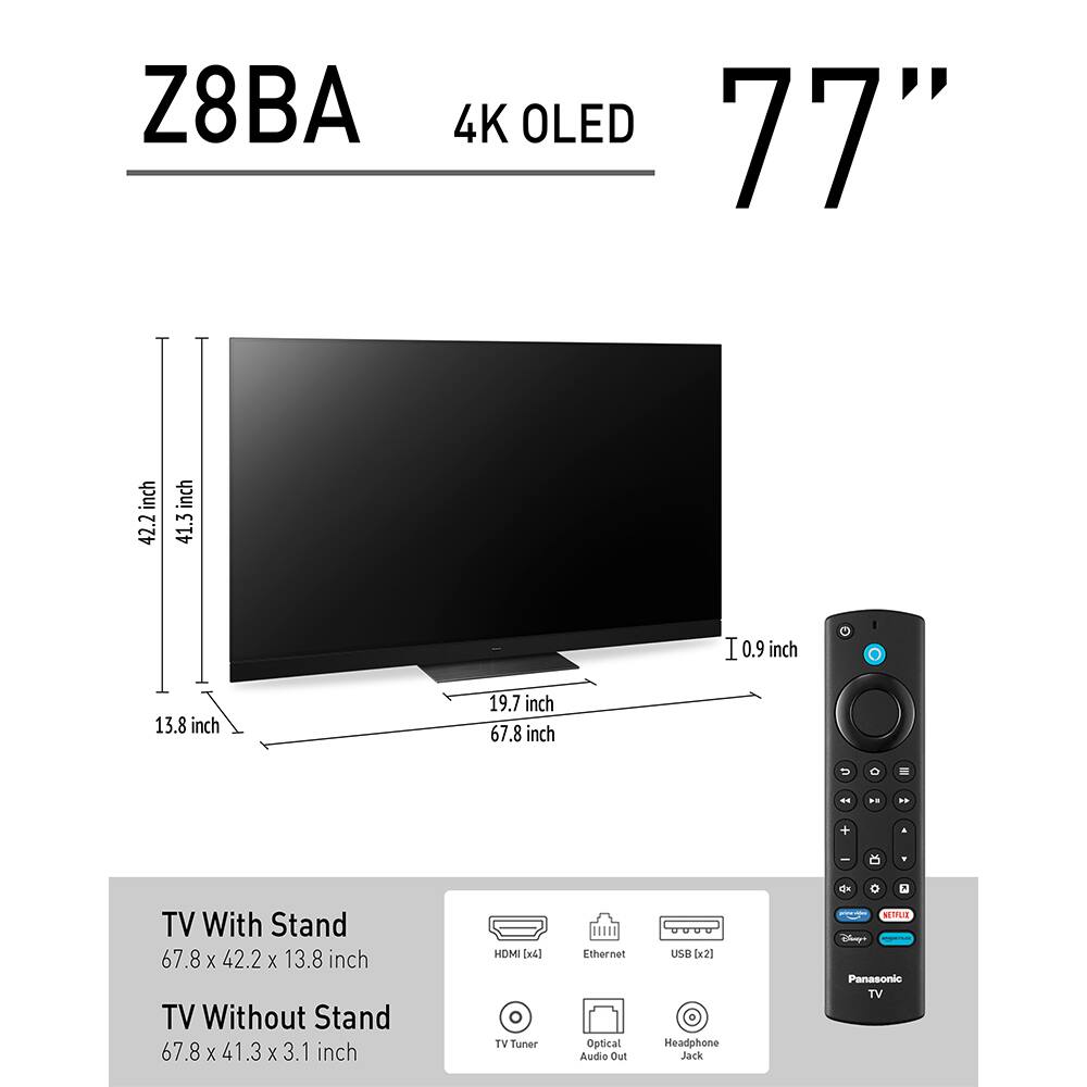 Z8BA 4K OLED 77" inch  
TV With Stand: 67.8 x 42.2 x 13.8 inch  
TV Without Stand: 67.8 x 41.3 x 3.1 inch  
HDMI (x4)  
Ethernet  
Optical Audio Out  
USB (x2)  
Headphone Jack  
TV Tuner  
Panasonic TV