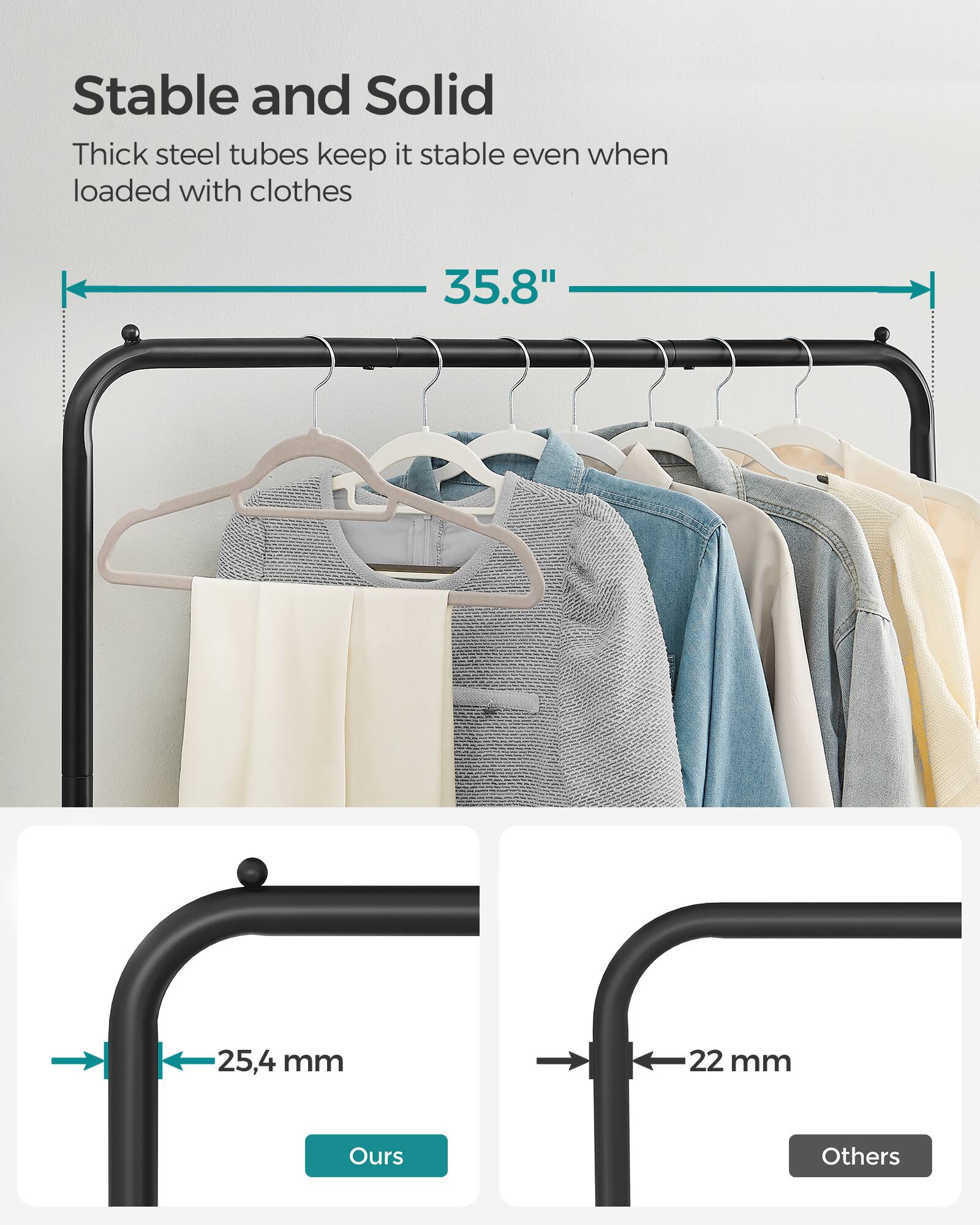 Stable and Solid

Thick steel tubes keep it stable even when loaded with clothes

35.8"

25.4 mm

22 mm

Ours

Others