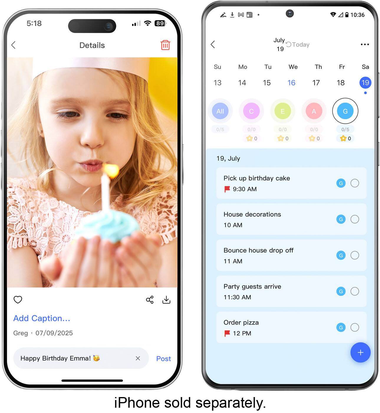 5:18  
89  
10:36  
Details  
July 19  
Su Mo Tu We Th Fr Sa  
13 14 15 16 17 18 19  
All C E A G  
0/5 0/0 0/0 0/0 0/5  
0 0 0 0  
19, July  
Pick up birthday cake 9:30 AM  
G  
House decorations 10 AM  
G  
Bounce house drop off 11 AM  
G  
Party guests arrive 11:30 AM  
G  
Order pizza 12 PM  
G  
Happy Birthday Emma!  
X  
Post  
iPhone sold separately.