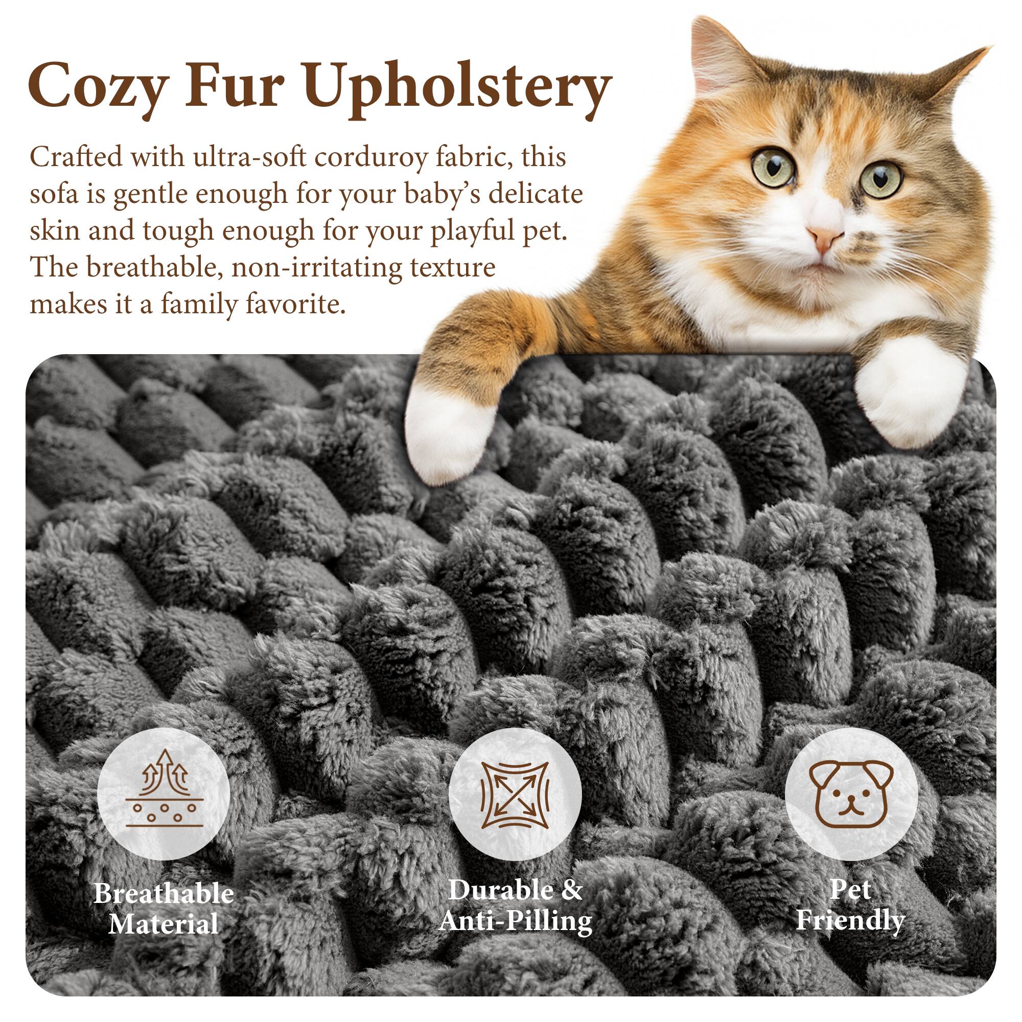 Cozy Fur Upholstery

Crafted with ultra-soft corduroy fabric, this sofa is gentle enough for your baby's delicate skin and tough enough for your playful pet. The breathable, non-irritating texture makes it a family favorite.

Breathable Material
Durable & Anti-Pilling
Pet Friendly