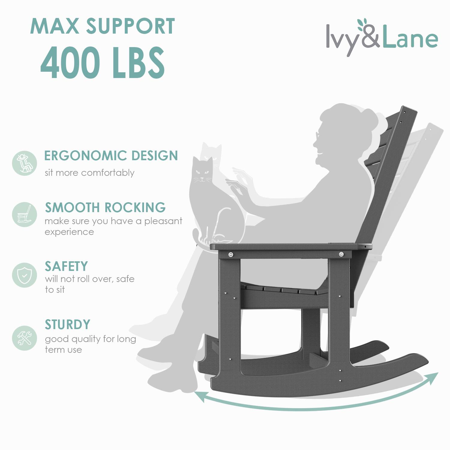 MAX SUPPORT  
400 LBS  

ERGONOMIC DESIGN  
sit more comfortably  

SMOOTH ROCKING  
make sure you have a pleasant experience  

SAFETY  
will not roll over, safe to sit  

STURDY  
good quality for long term use  

Ivy & Lane