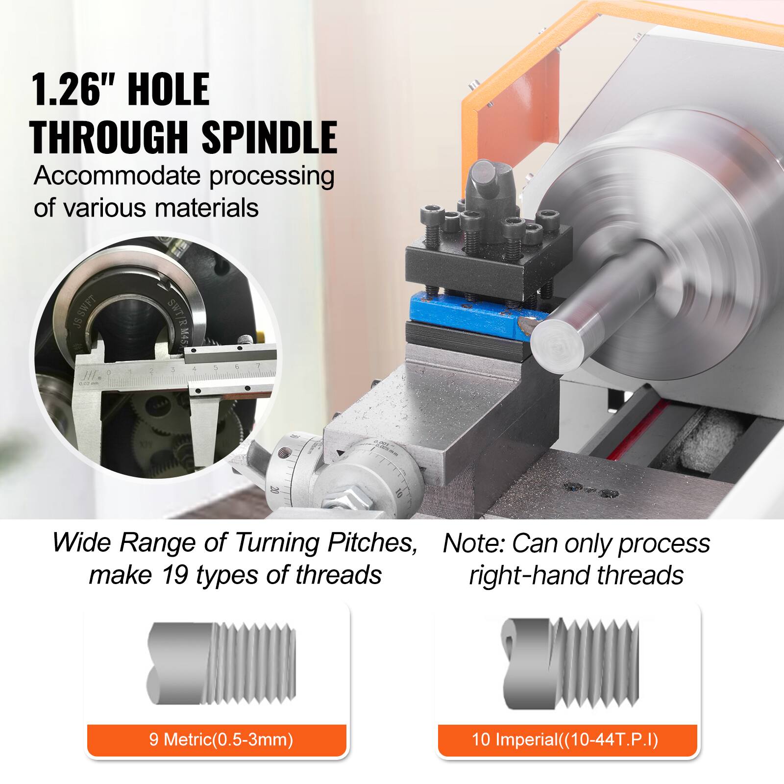 1.26" HOLE THROUGH SPINDLE  
Accommodate processing of various materials  

Wide Range of Turning Pitches, make 19 types of threads  
9 Metric(0.5-3mm)  
10 Imperial(10-44T.P.I)  

Note: Can only process right-hand threads
