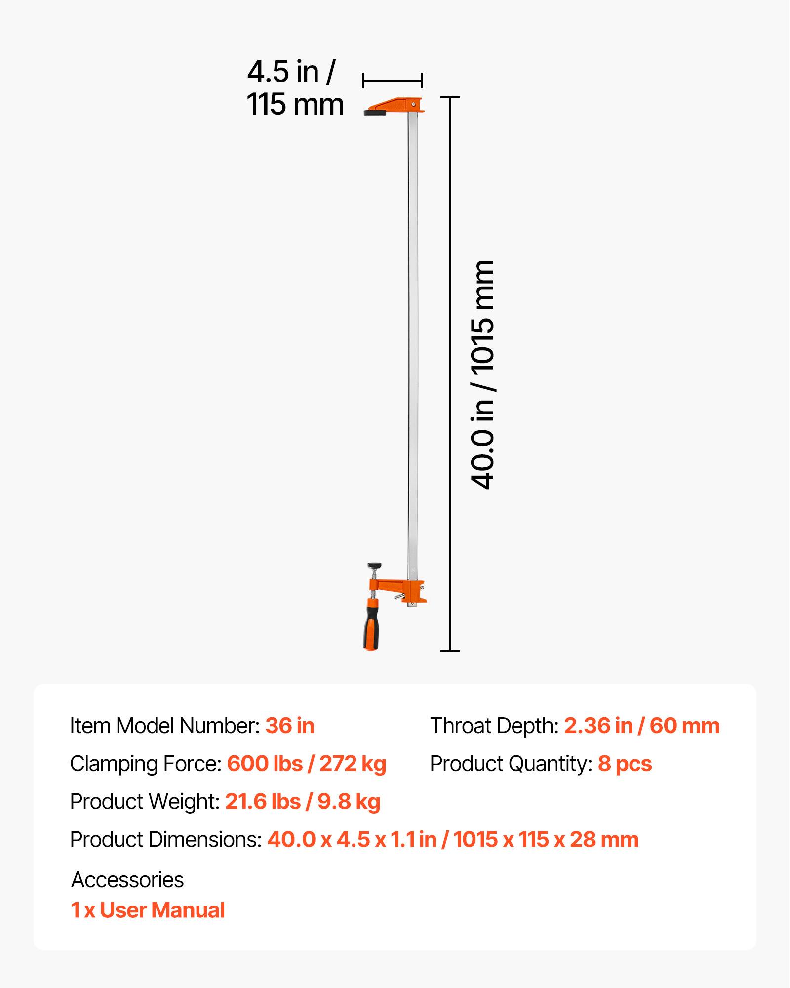 4.5 in / 115 mm  
1015 mm  
Item Model Number: 36 in  
Throat Depth: 2.36 in / 60 mm  
Clamping Force: 600 lbs / 272 kg  
Product Quantity: 8 pcs  
Product Weight: 21.6 lbs / 9.8 kg  
Product Dimensions: 40.0 x 4.5 x 1.1 in / 1015 x 115 x 28 mm  
Accessories: 1x User Manual
