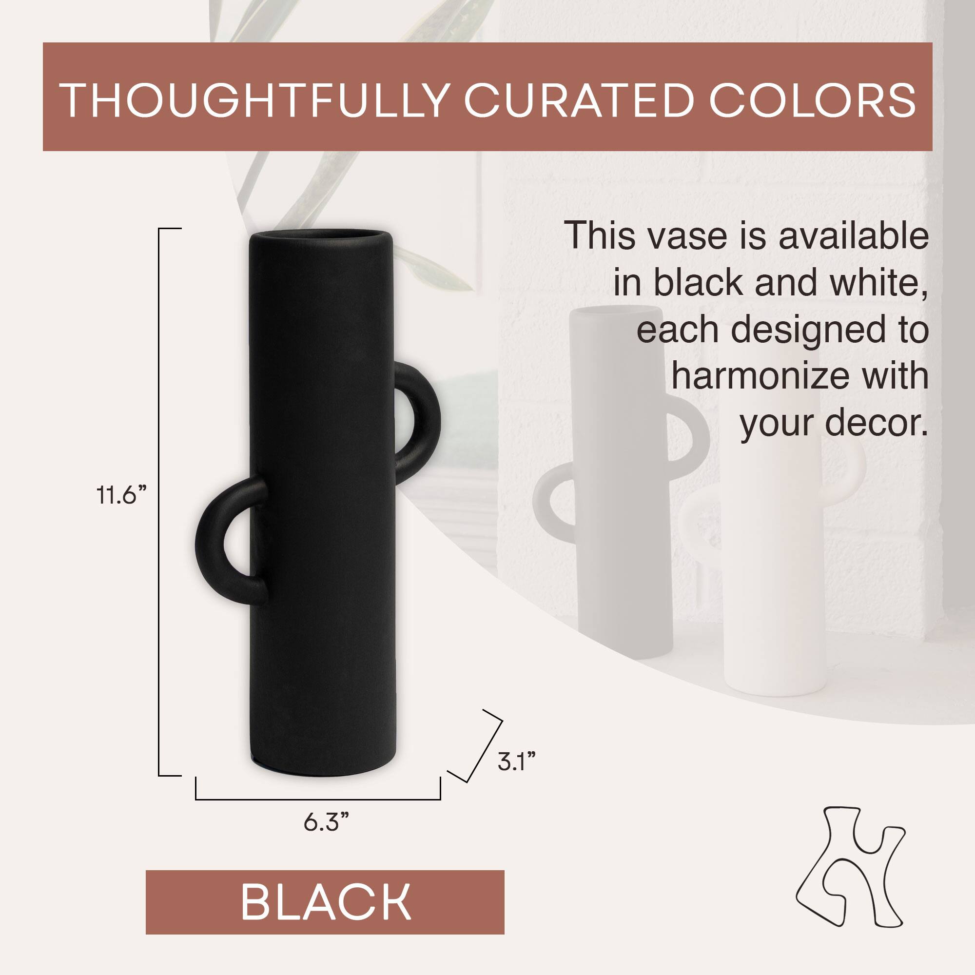 THOUGHTFULLY CURATED COLORS

This vase is available in black and white, each designed to harmonize with your decor.

11.6"  
3.1"  
6.3"  

BLACK