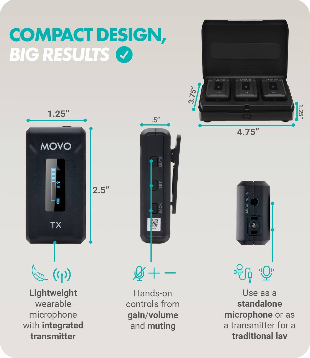 COMPACT DESIGN, BIG RESULTS

1.25" MOVO TX

2.5" SET BACK

.5" MUTE

3.75" MUYU MOVE

4.75" 1.25" SET BACK

Lightweight wearable microphone with integrated transmitter

Hands-on controls from gain/volume and muting

Use as a standalone microphone or as a transmitter for a traditional lav

MIC/LINE IN