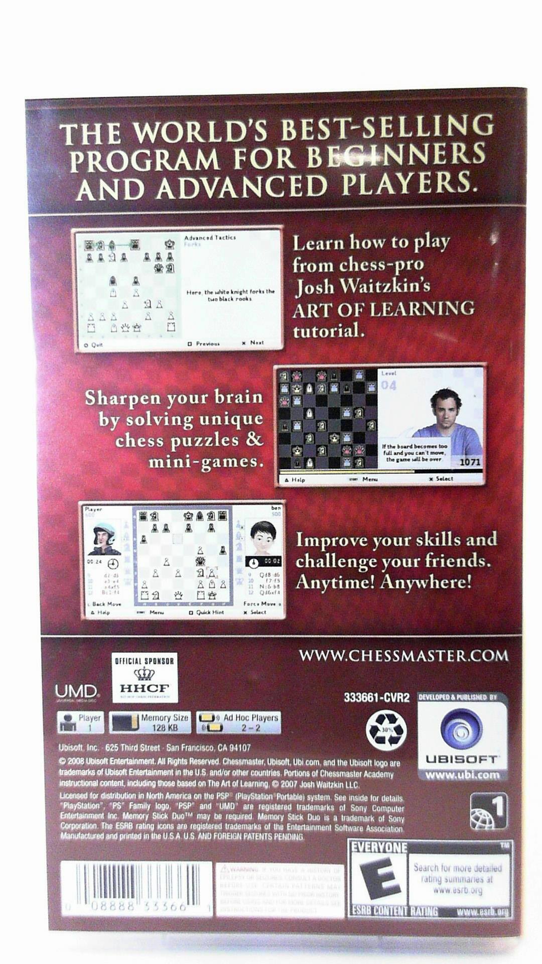 **THE WORLD'S BEST-SELLING PROGRAM FOR BEGINNERS AND ADVANCED PLAYERS.**

**Advanced Tactics**
- Here's the ultimate knight fork: black rock
- Previous
- Next

**Learn how to play from chess-pro Josh Waitzkin's ART OF LEARNING tutorial.**

**Sharpen your brain by solving unique chess puzzles & mini-games.**

**Halp 04 board becomes game 1071**

**Merw Select Move Quick**

**Improve your skills and challenge your friends. Anytime! Anywhere!**

**OFFICIAL SPONSOR**
WWW.CHESSMASTER.COM

**UMD HHCF 33361-CVR2**

**DEVELOPED PUBLISHED BY Ubisoft Inc.**
625 Third Street
San Francisco, CA 94107

**Player Memory Size 128 KB**

**Ad 1 Players**

**© 2008 Ubisoft Entertainment. All Rights Reserved. Chessmaster, Ubisoft, Ubi.com and the Ubisoft UBISOFT logo are trademarks of Ubisoft Entertainment in the U.S. and/or other countries. Portions of Chessmaster Academy www.ubi.com instructional content, including those based on The Art of Learning 2