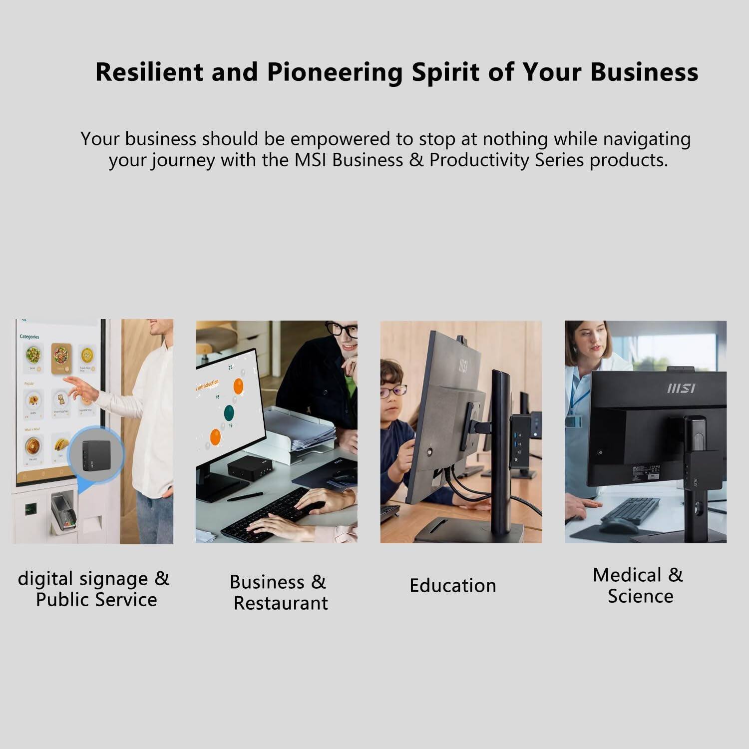 Resilient and Pioneering Spirit of Your Business

Your business should be empowered to stop at nothing while navigating your journey with the MSI Business & Productivity Series products.

- digital signage & Public Service
- Business & Restaurant
- Education
- Medical & Science