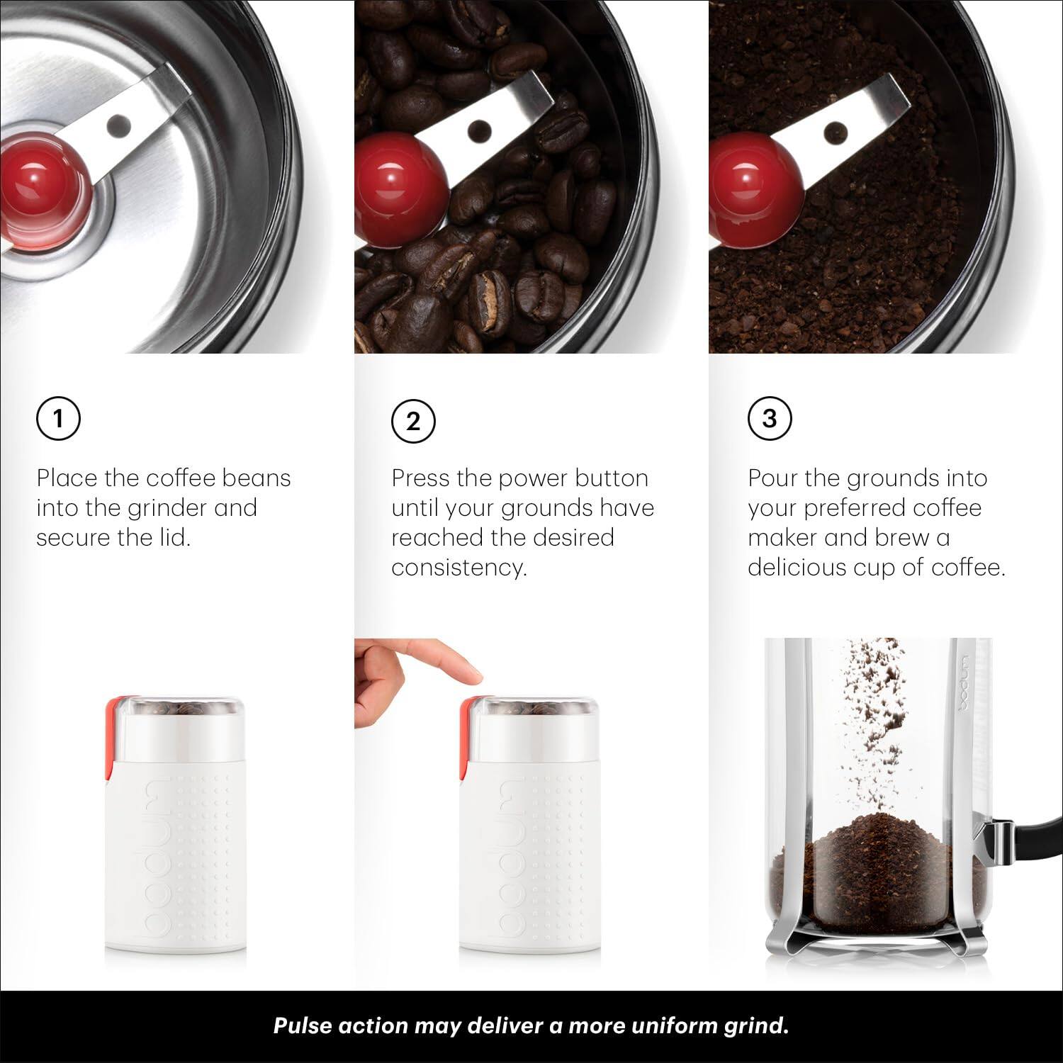 1. Place the coffee beans into the grinder and secure the lid.

2. Press the power button until your grounds have reached the desired consistency.

3. Pour the grounds into your preferred coffee maker and brew a delicious cup of coffee.

Pulse action may deliver a more uniform grind.