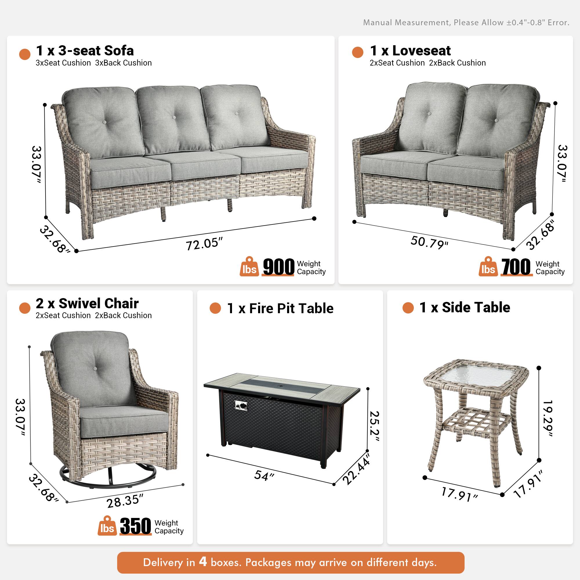 Manual Measurement, Please Allow 0.4"-0.8" Error.

1 x 3-seat Sofa  
3xSeat Cushion 3xBack Cushion  
33.07" x 32.68" x 72.05"  
900 lbs Capacity

1 x Loveseat  
2xSeat Cushion 2xBack Cushion  
50.79" x 33.07" x 32.68"  
700 lbs Capacity

2 x Swivel Chair  
2xSeat Cushion 2xBack Cushion  
33.07" x 32.68" x 28.35"  
350 lbs Capacity

1 x Fire Pit Table  
54" x 25.2" x 22.44"  
17.91" x 19.29" x 17.91"

1 x Side Table  
17.91" x 17.91" x 19.29"

Delivery in 4 boxes. Packages may arrive on different days.