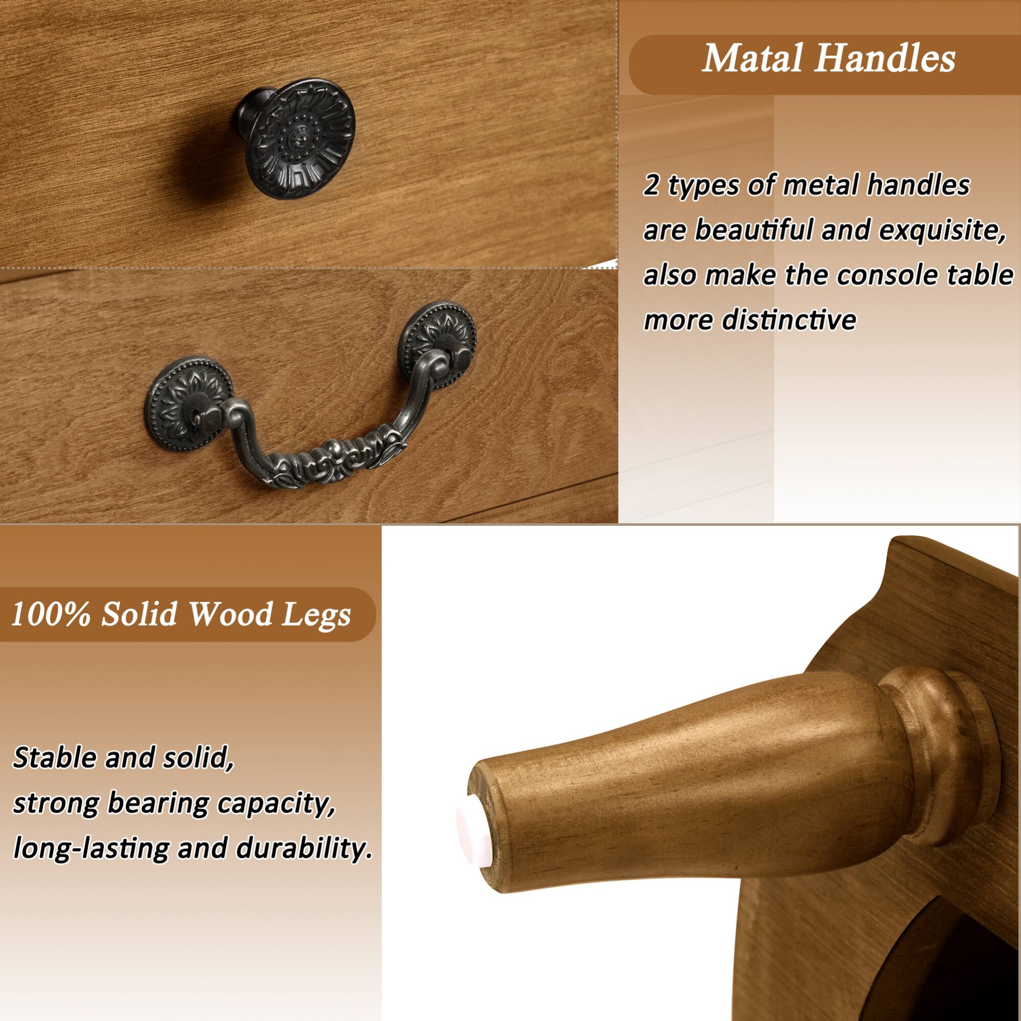 Matal Handles

2 types of metal handles are beautiful and exquisite, also make the console table more distinctive

100% Solid Wood Legs

Stable and solid, strong bearing capacity, long-lasting and durability.