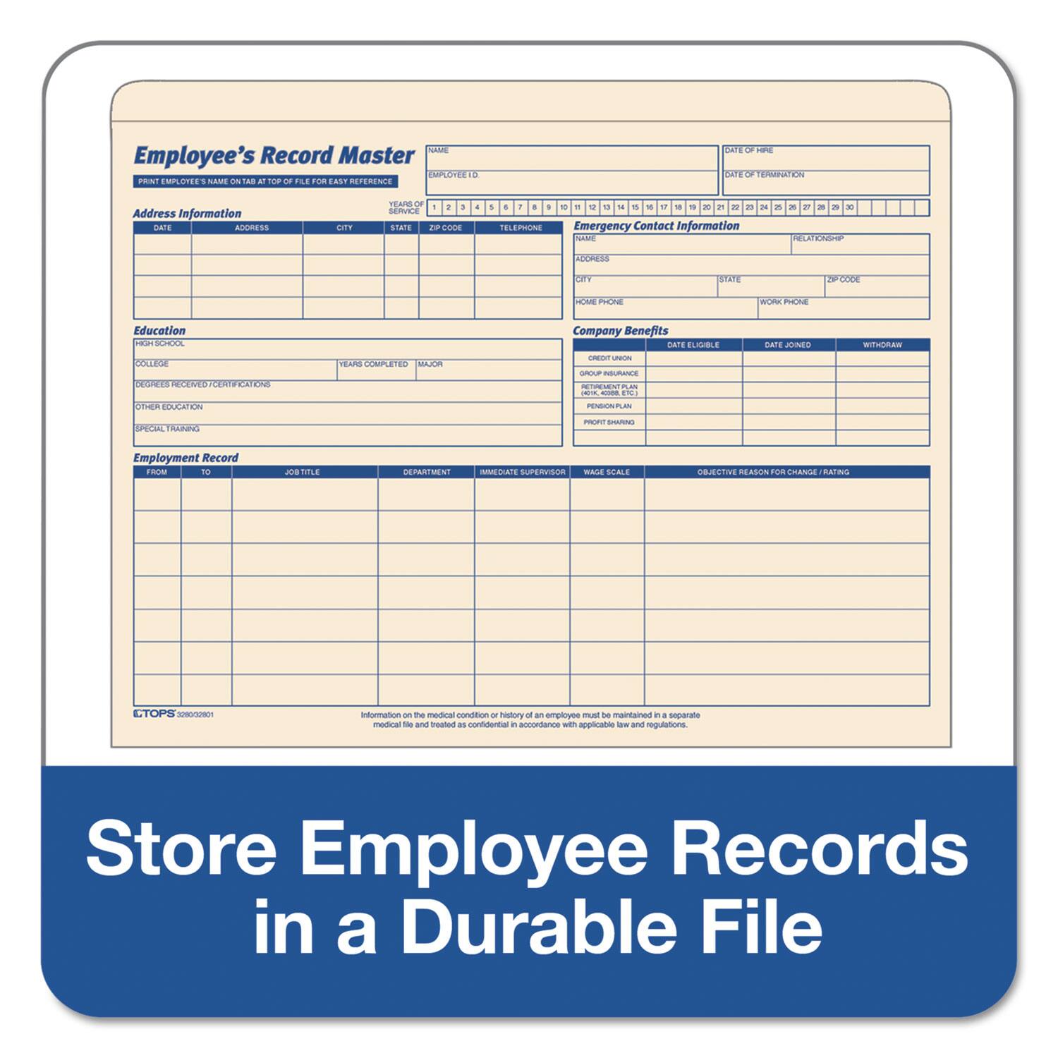Employee's Record Master

Print Employee's Name at Tab at Top of File for Easy Reference

Address Information
Date    Address    City    State    Zip Code    Telephone

Education
High School
College
Degrees Received/Certifications
Other Education
Special Training

Employment Record
From    To    Job Title    Department    Immigration Status    Supervisor    Wage Scale    Objective Reason for Change/Rating

Emergency Contact Information
Name    Relationship    Address    City    State    Zip Code    Home Phone    Work Phone

Company Benefits
Credit Union    Date Eligible    Date Joined    Withdraw
Group Insurance
Retirement Plan
Pension Plan
Profit Sharing

Store Employee Records in a Durable File

Information on the medical condition or history of an employee must be maintained in a separate medical file and trust in accordance with applicable laws and regulations.