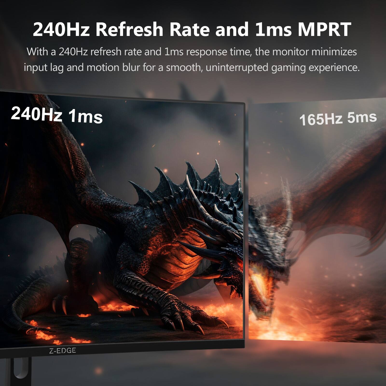 240Hz Refresh Rate and 1ms MPRT  
With a 240Hz refresh rate and 1ms response time, the monitor minimizes input lag and motion blur for a smooth, uninterrupted gaming experience.  

240Hz 1ms  
165Hz 5ms  
Z-EDGE