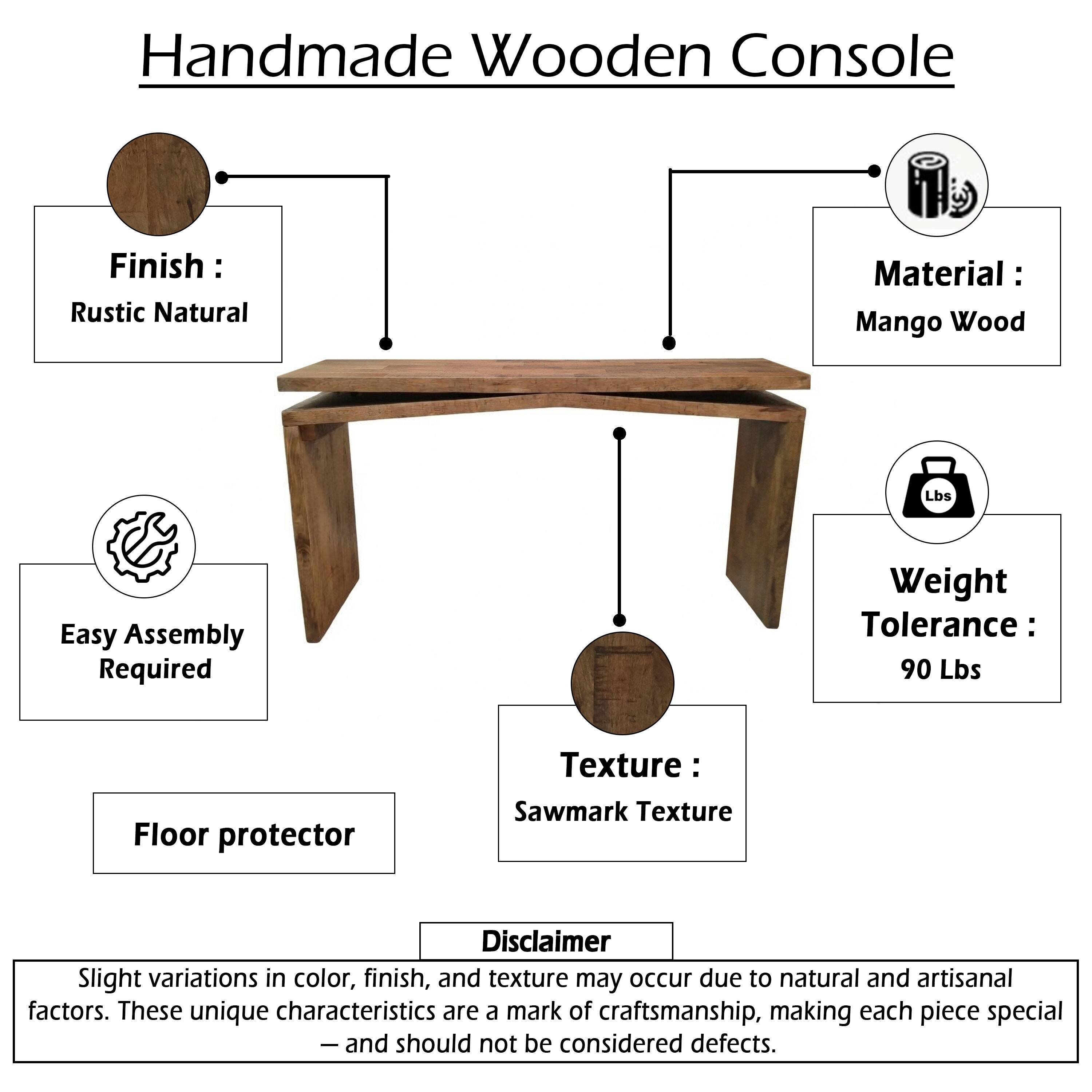 Handmade Wooden Console

Finish: Rustic Natural  
Material: Mango Wood  
Easy Assembly Required  
Weight Tolerance: 90 Lbs  
Texture: Sawmark Texture  
Floor protector  

Disclaimer:  
Slight variations in color, finish, and texture may occur due to natural and artisanal factors. These unique characteristics are a mark of craftsmanship, making each piece special — and should not be considered defects.