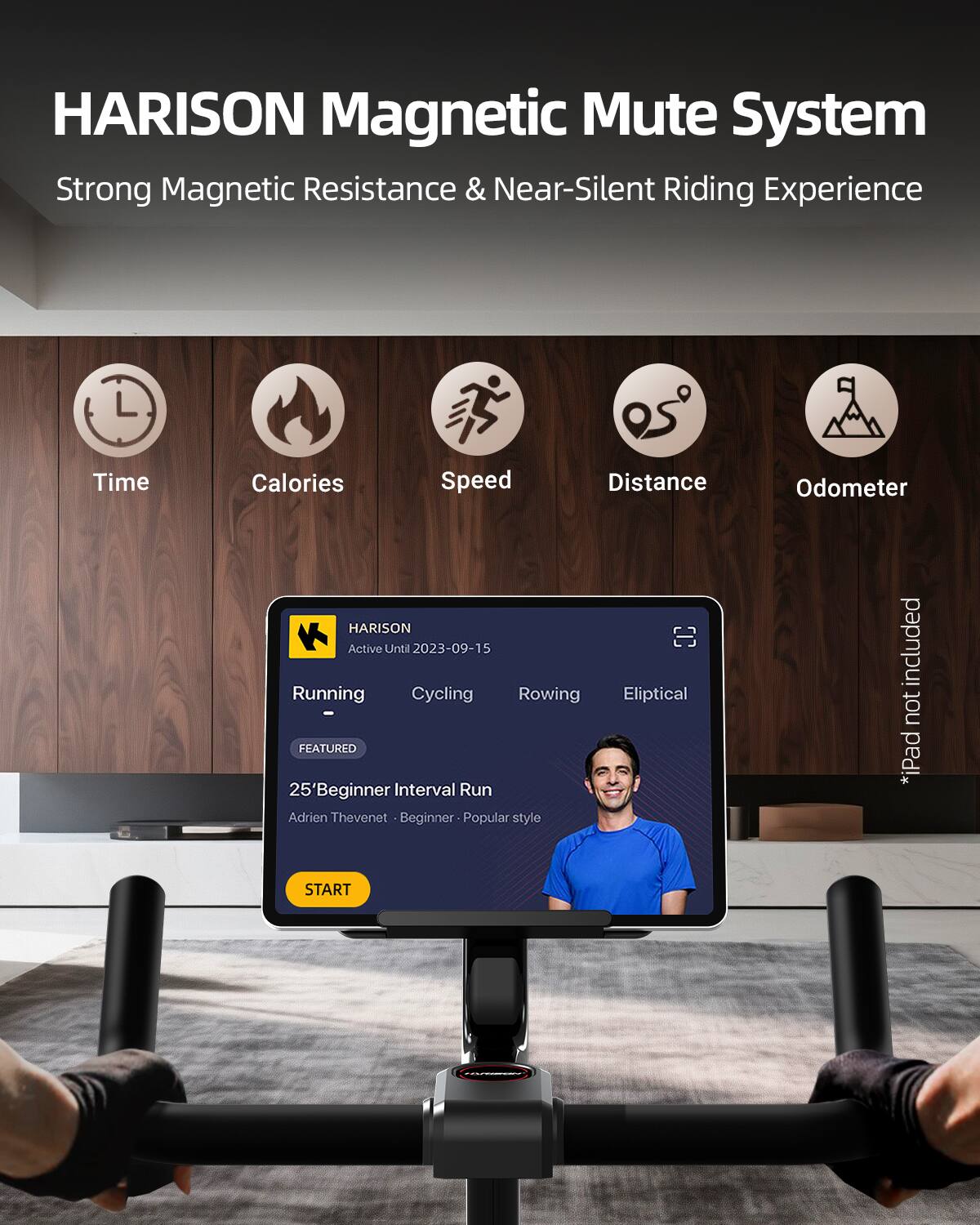HARISON Magnetic Mute System  
Strong Magnetic Resistance & Near-Silent Riding Experience  

Time Calories Speed Distance Odometer  

HARISON Active Until 2023-09-15  

Running Cycling Rowing - FEATURED  
25' Beginner Interval Run  
Adrien Thevenet - Beginner - Popular style  

*iPad not included