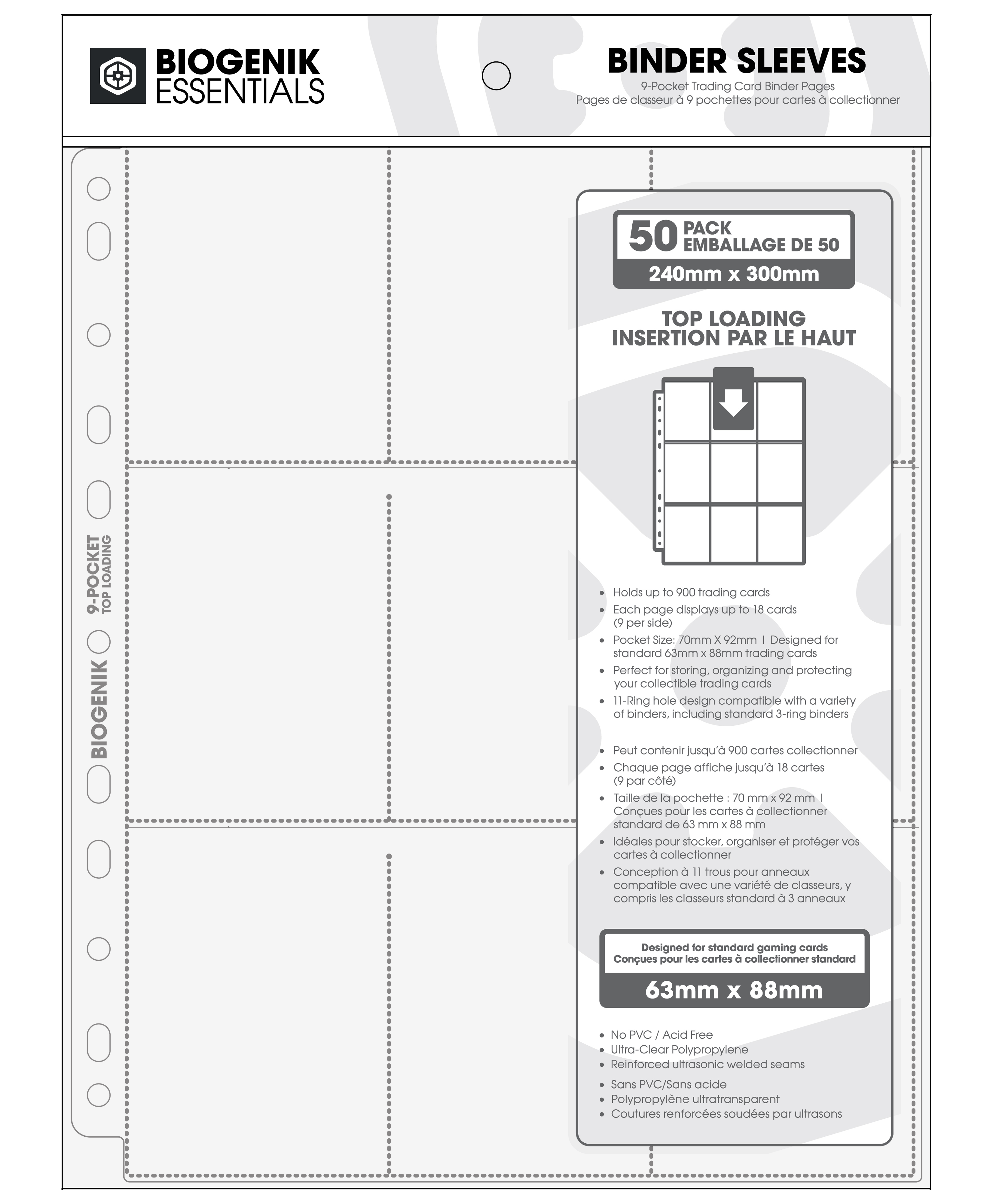 BIOGENIK ESSENTIALS BINDER SLEEVES  
9-Pocket Trading Card Binder Pages  
Pages de classeur à 9 pochettes pour cartes à collectionner  

PACK 50  
EMBALLAGE DE 50  
240mm x 300mm  
TOP LOADING  
INSERTION PAR LE HAUT  

Holds up to 900 trading cards  
Each page displays up to 18 cards (9 per side)  
Pocket Size: 70mm x 92mm  
Designed for standard 63mm x 88mm trading cards  
Perfect for storing, organizing, and protecting your collectible trading cards  
11-Ring hole design compatible with a variety of binders, including standard 3-ring binders  

Peut contenir jusqu'à 900 cartes à collectionner  
Chaque page affiche jusqu'à 18 cartes (9 par côté)  
Taille de la pochette: 70mm x 92mm  
Conçu pour les cartes à collectionner standard de 63mm x 88mm  
Idéal pour stocker, organiser et protéger vos cartes à collectionner