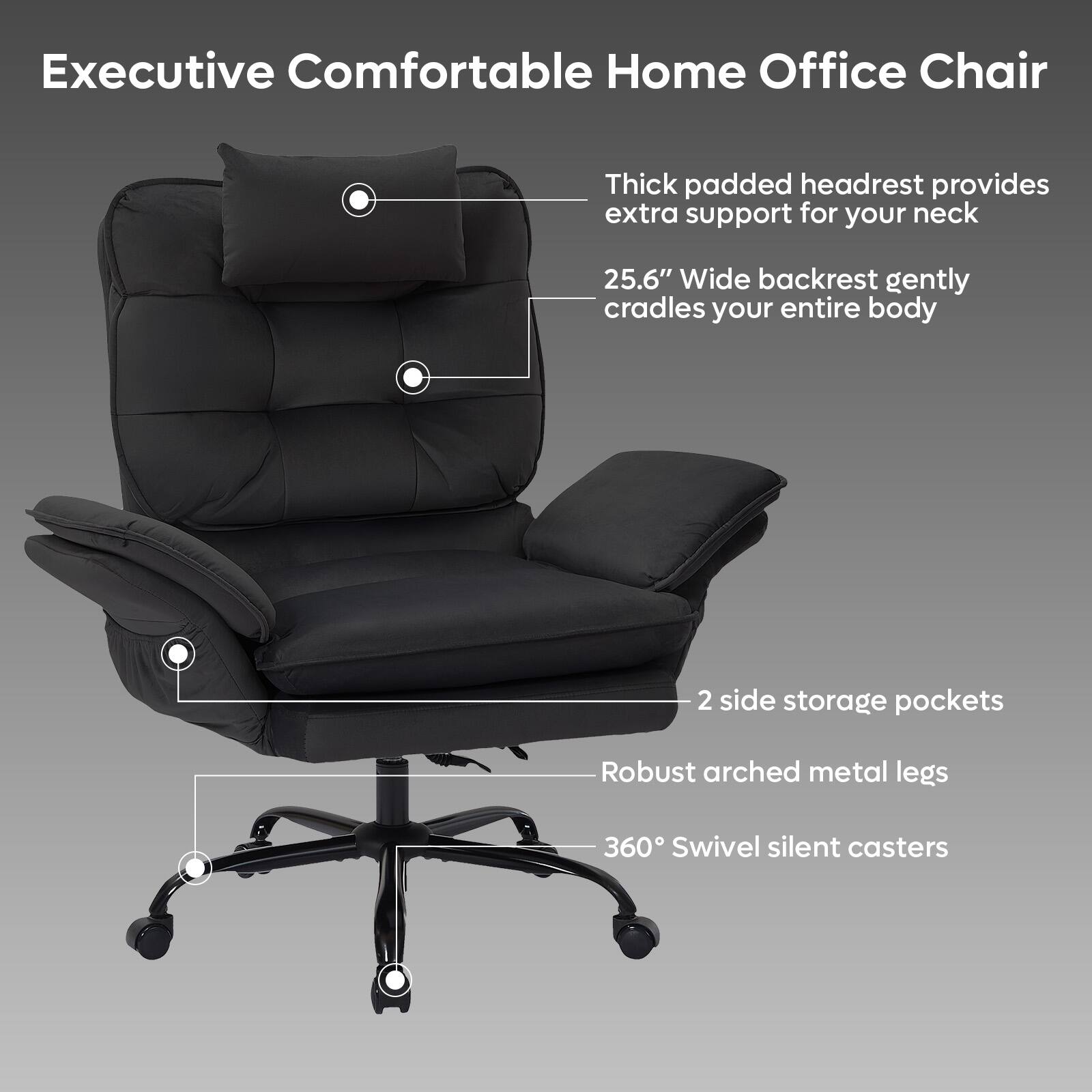 Executive Comfortable Home Office Chair

- Thick padded headrest provides extra support for your neck
- 25.6" Wide backrest gently cradles your entire body
- 2 side storage pockets
- Robust arched metal legs
- 360° Swivel silent casters