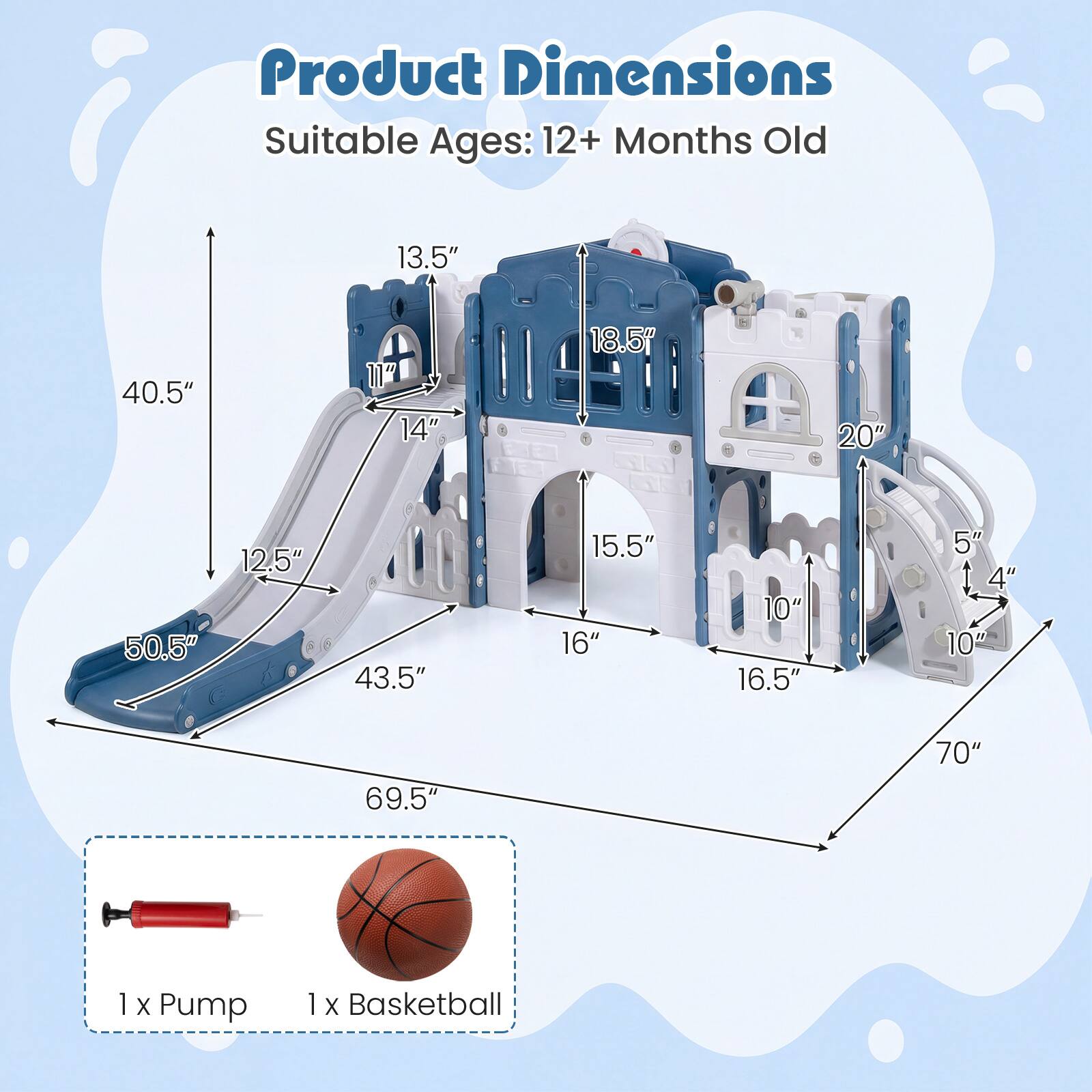 Product Dimensions  
Suitable Ages: 12+ Months Old  

13.5"  
40.5"  
14"  
18.5"  
20"  
50.5"  
12.5"  
43.5"  
15.5"  
16"  
10"  
16.5"  
5"  
4"  
10"  
69.5"  
70"  

1 x Pump  
1 x Basketball