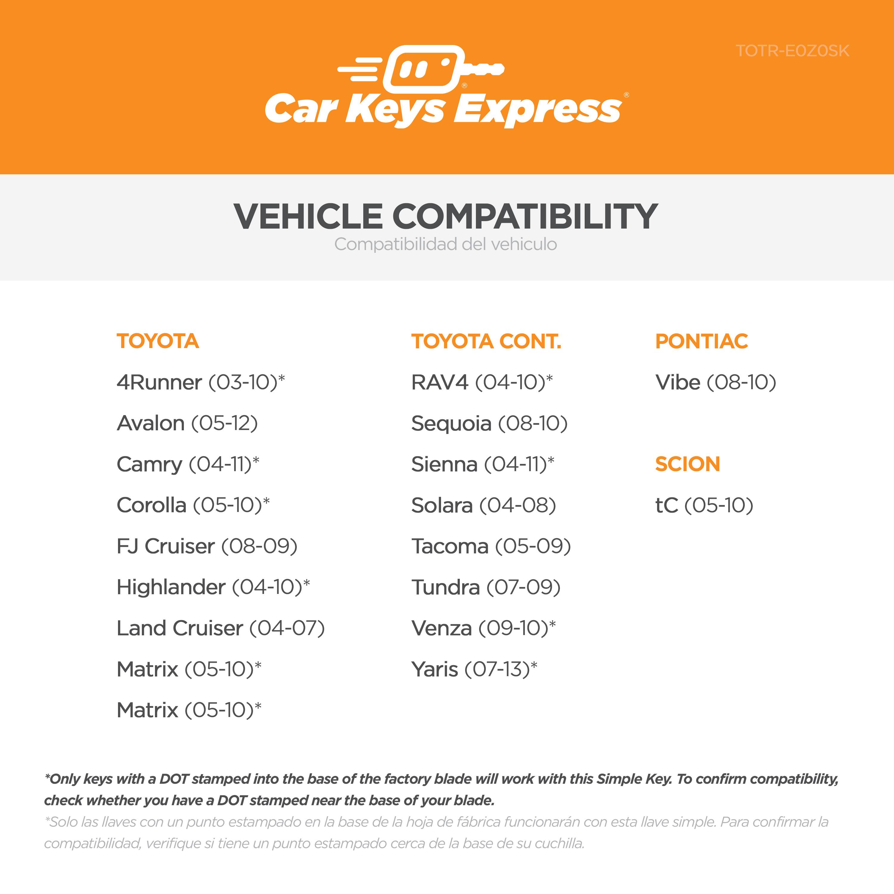 **Car Keys Express**

**VEHICLE COMPATIBILITY**  
Compatibilidad del vehículo

**TOYOTA**  
- 4Runner (03-10)*  
- Avalon (05-12)  
- Camry (04-11)*  
- Corolla (05-10)*  
- FJ Cruiser (08-09)  
- Highlander (04-10)*  
- Land Cruiser (04-07)  
- Matrix (05-10)*  
- Matrix (05-10)*  

**TOYOTA CONT.**  
- RAV4 (04-10)*  
- Sequoia (08-10)  
- Sienna (04-11)*  
- Solara (04-08)  
- Tacoma (05-09)  
- Tundra (07-13)*  
- Venza (09-10)*  

**PONTIAC**  
- Vibe (08-10)  
- G4 (04-10)*  

**SCION**  
- tC (05-10)  

*Only