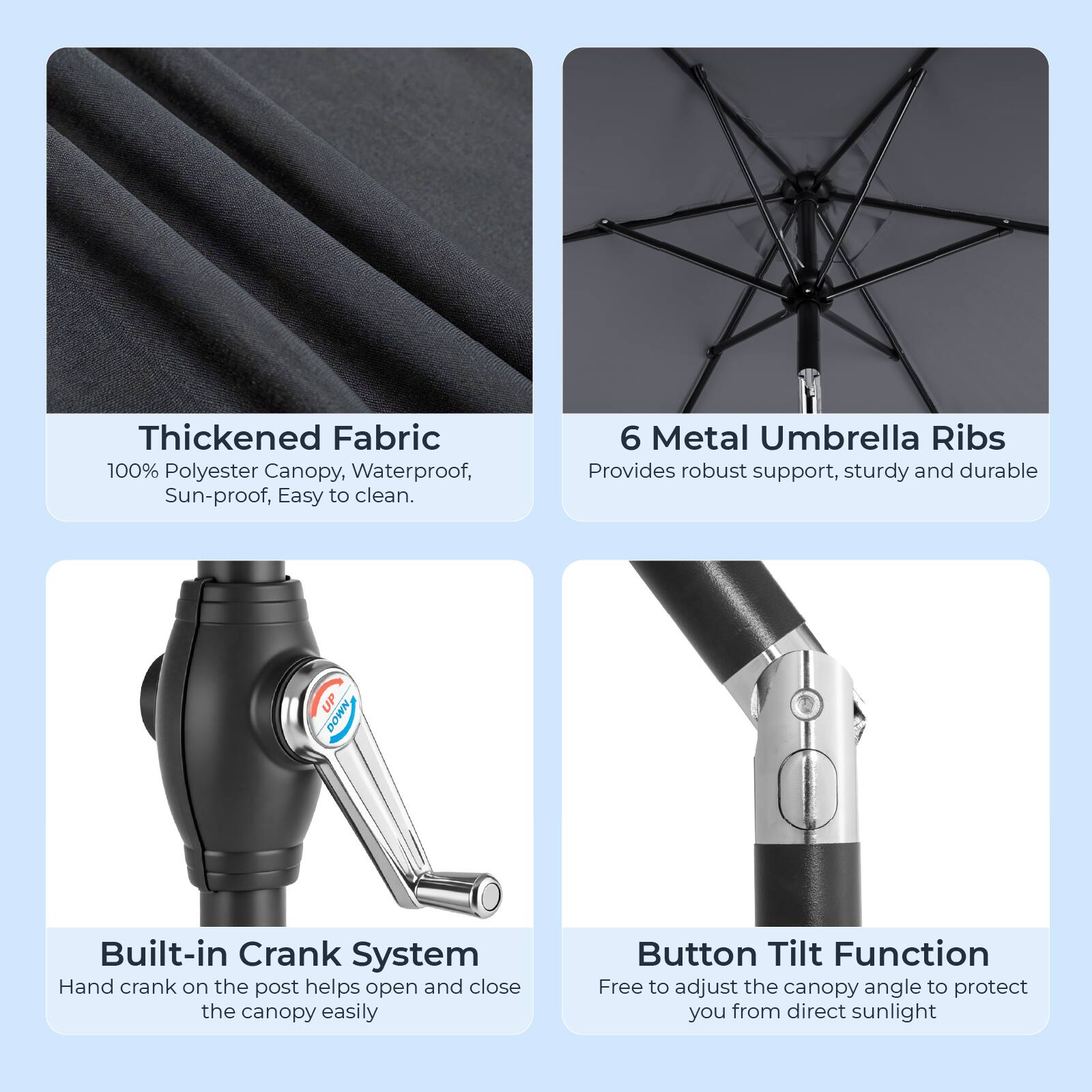 Thickened Fabric  
100% Polyester Canopy, Waterproof, Sun-proof, Easy to clean.

6 Metal Umbrella Ribs  
Provides robust support, sturdy and durable

Built-in Crank System  
Hand crank on the post helps open and close the canopy easily

Button Tilt Function  
Free to adjust the canopy angle to protect you from direct sunlight
