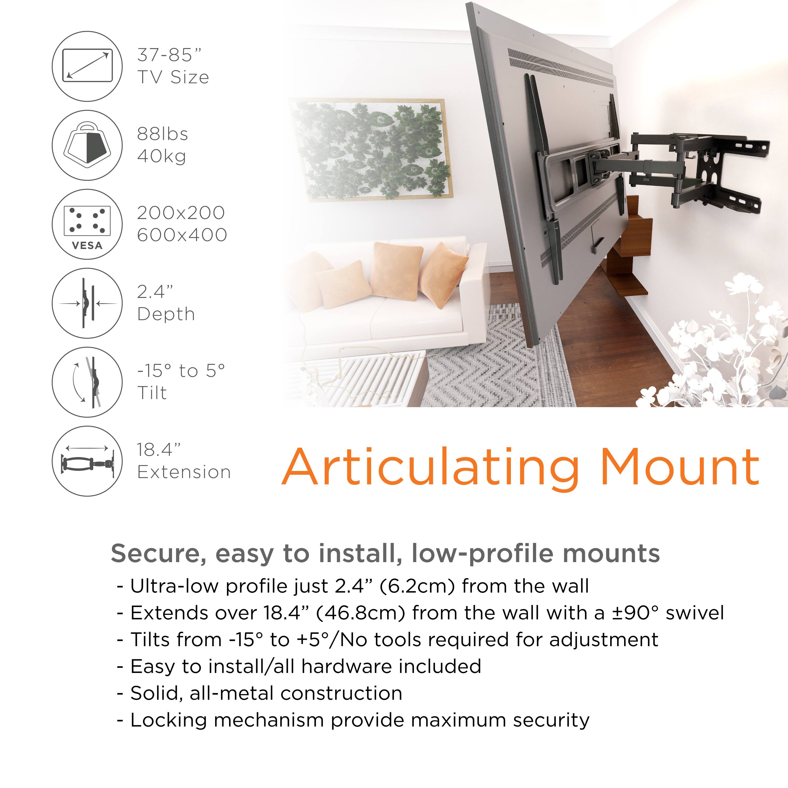 **Articulating Mount**

- **TV Size:** 37-85"
- **Weight Capacity:** 88lbs / 40kg
- **VESA Compatibility:** 200x200 / 600x400
- **Depth:** 2.4"
- **Tilt Range:** -15° to 5°
- **Extension:** 18.4"

**Features:**

- Ultra-low profile just 2.4" (6.2cm) from the wall
- Extends over 18.4" (46.8cm) from the wall with a ±90° swivel
- Tilts from -15° to +5°
- No tools required for adjustment
- Easy to install/all hardware included
- Solid, all-metal construction
- Locking mechanism provides maximum security

**Secure, easy to install, low-profile mounts**