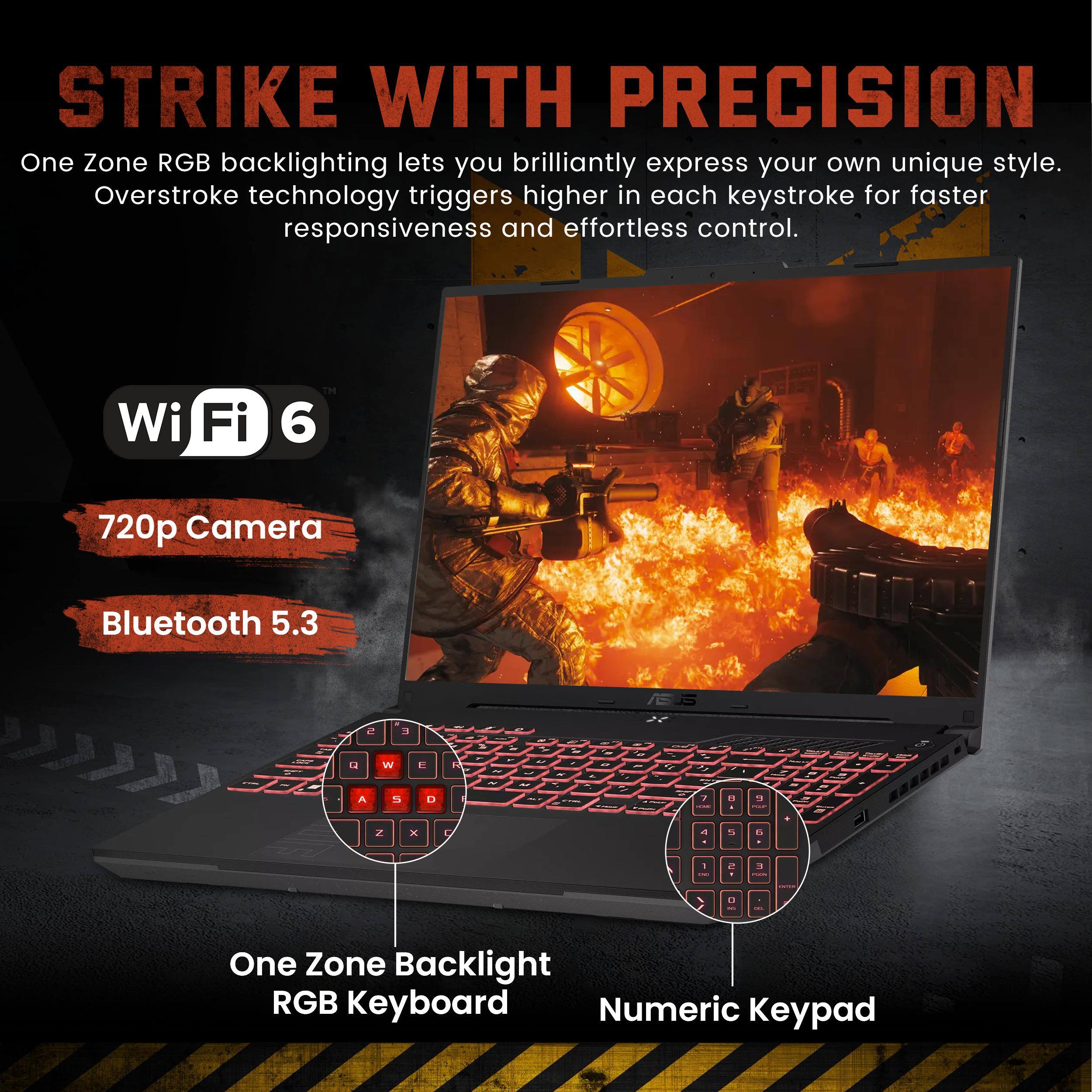 STRIKE WITH PRECISION

One Zone RGB backlighting lets you brilliantly express your own unique style. Overstroke technology triggers higher in each keystroke for faster responsiveness and effortless control.

Wi-Fi 6
720p Camera
Bluetooth 5.3

One Zone Backlight RGB Keyboard
Numeric Keypad