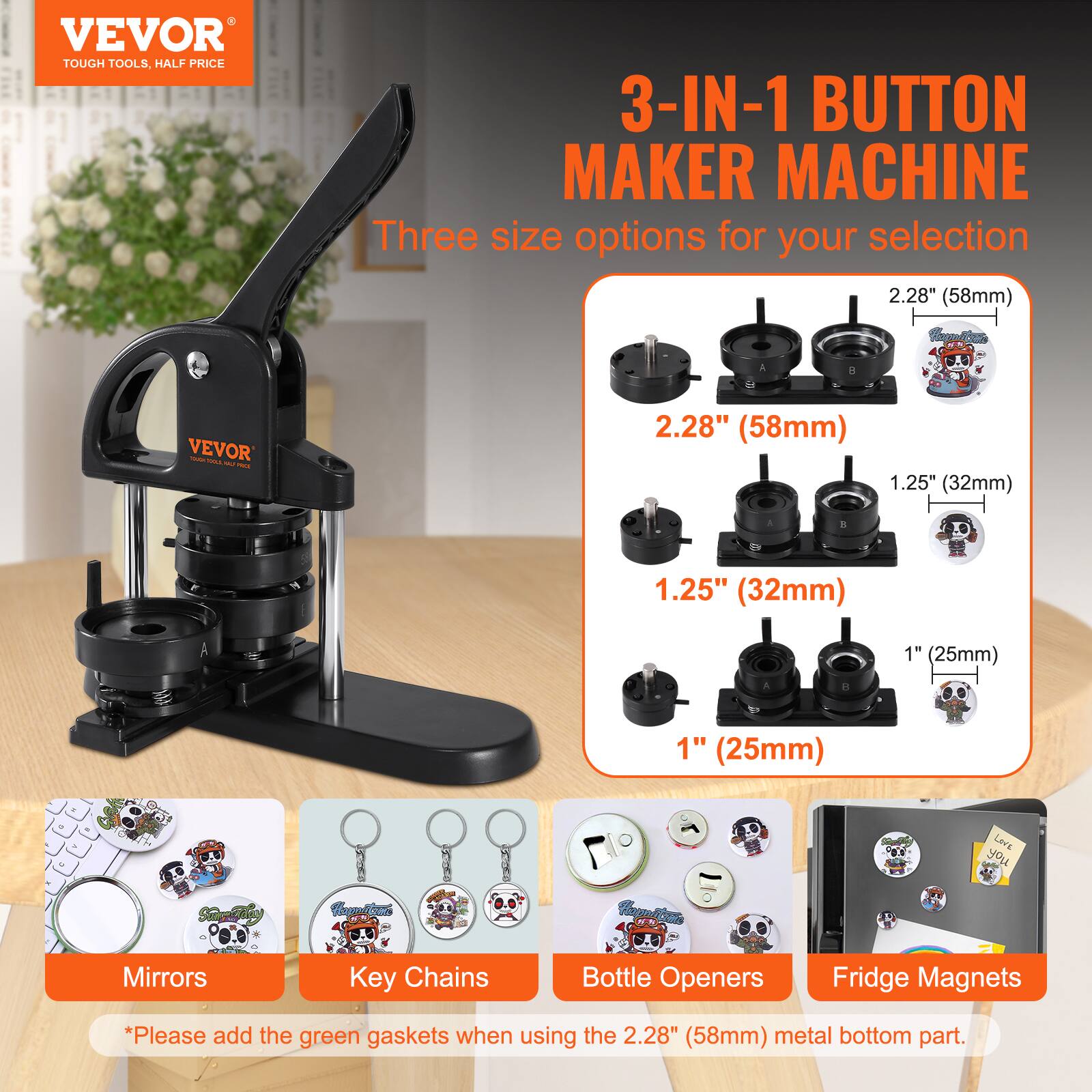 VEVOR  
TOUGH TOOLS, HALF PRICE  

3-IN-1 BUTTON MAKER MACHINE  

Three size options for your selection  

2.28" (58mm)  
1.25" (32mm)  
1" (25mm)  

Mirrors  
Key Chains  
Bottle Openers  
Fridge Magnets  

*Please add the green gaskets when using the 2.28" (58mm) metal bottom part.