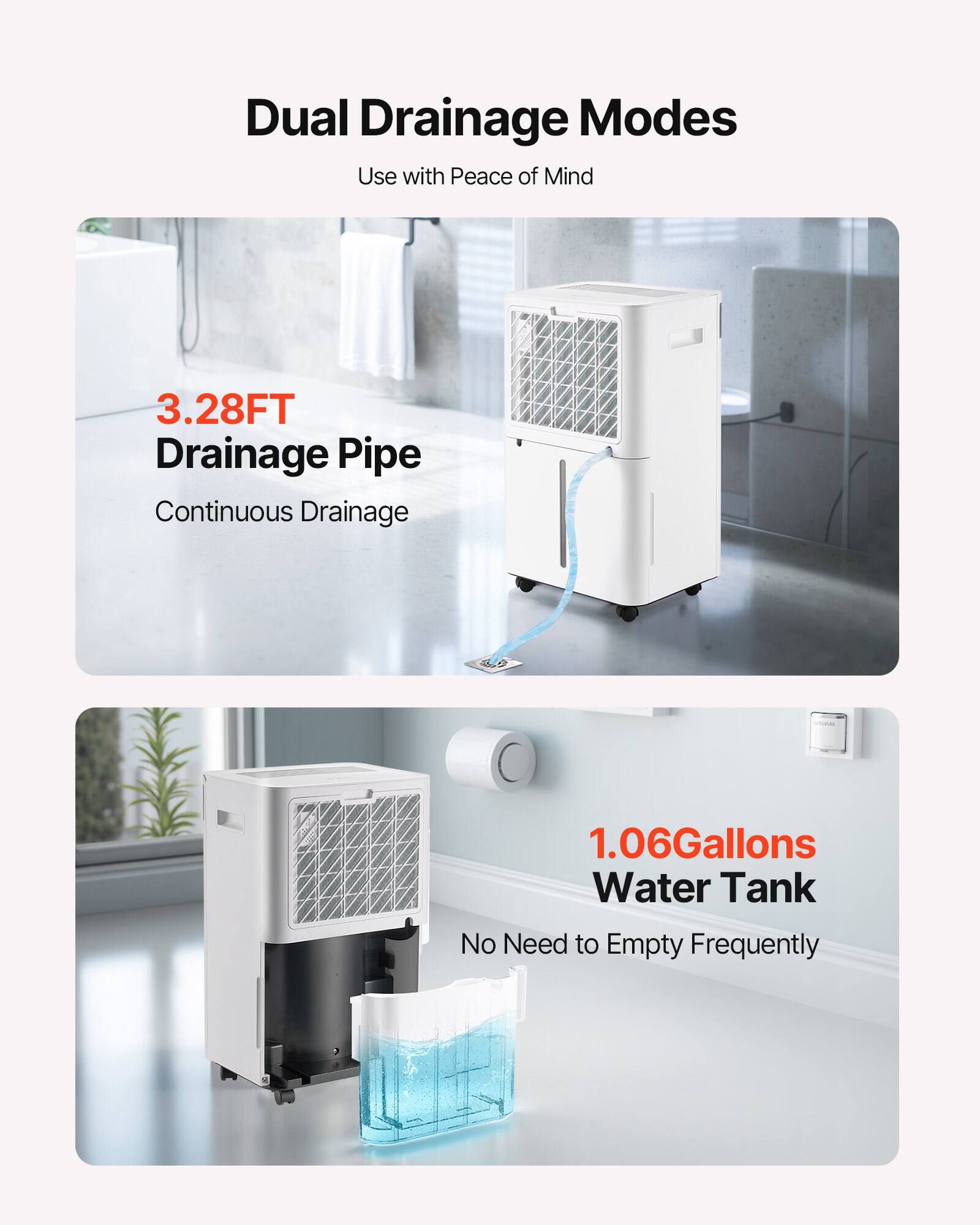 Dual Drainage Modes  
Use with Peace of Mind  

3.28FT Drainage Pipe  
Continuous Drainage  

1.06Gallons Water Tank  
No Need to Empty Frequently