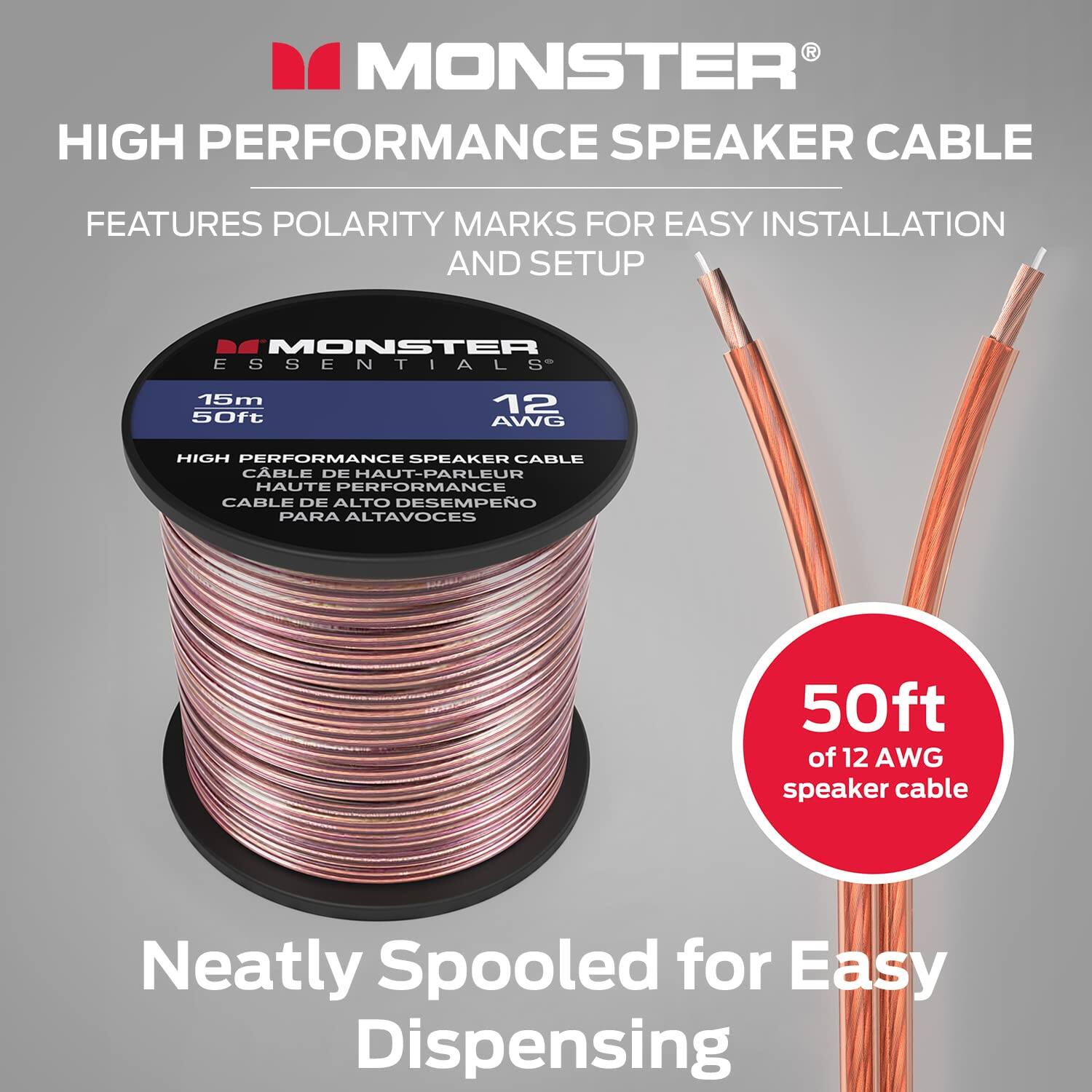 MONSTER HIGH PERFORMANCE SPEAKER CABLE FEATURES POLARITY MARKS FOR EASY INSTALLATION AND SETUP
MONSTER ESSENTIALS 15m 50ft 12 AWG HIGH PERFORMANCE SPEAKER CABLE
CÀBLE DE HAUT-PARLEUR HAUTE PERFORMANCE CABLE DE ALTO DESEMPEO PARA ALTAVOCES
50ft of 12 AWG speaker cable
Neatly Spooled for Easy Dispensing