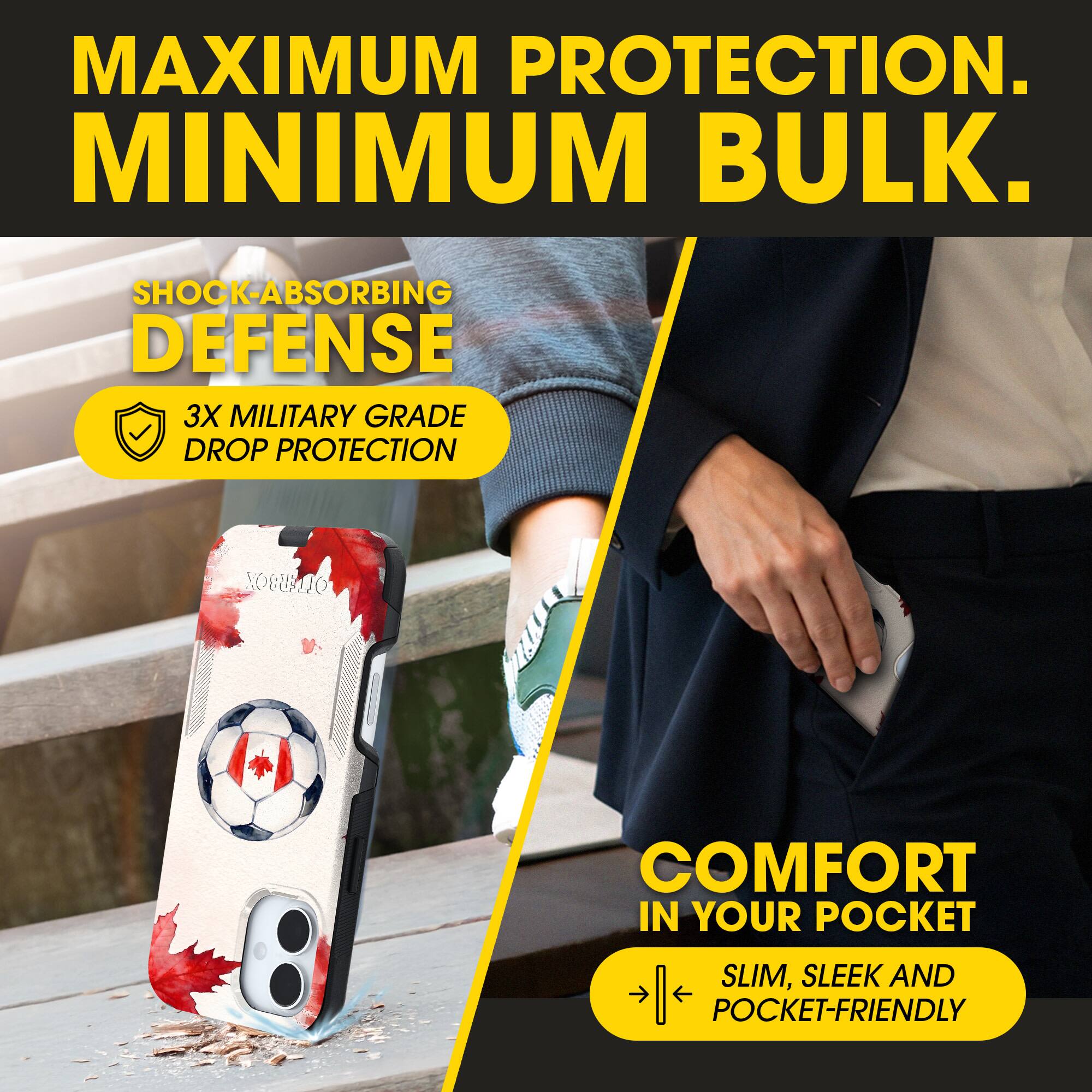 MAXIMUM PROTECTION.  
MINIMUM BULK.  

SHOCK-ABSORBING DEFENSE  
3X MILITARY GRADE DROP PROTECTION  

COMFORT IN YOUR POCKET  
SLIM, SLEEK AND POCKET-FRIENDLY