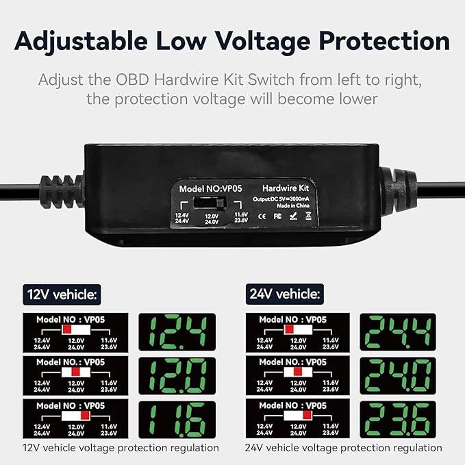 Adjustable Low Voltage Protection

Adjust the OBD Hardwire Kit Switch from left to right, the protection voltage will become lower

Model NO: VP05

Hardwire Kit
Output DC 5V=3000mA
Made in China

12.4V 12.0V 11.6V
24.4V 24.0V 23.6V

12V vehicle:
Model NO: VP05
12.4
Model NO: VP05
12.0
Model NO: VP05
11.6

24V vehicle:
Model NO: VP05
24.4
Model NO: VP05
24.0
Model NO: VP05
23.6

12V vehicle voltage protection regulation
24V vehicle voltage protection regulation
