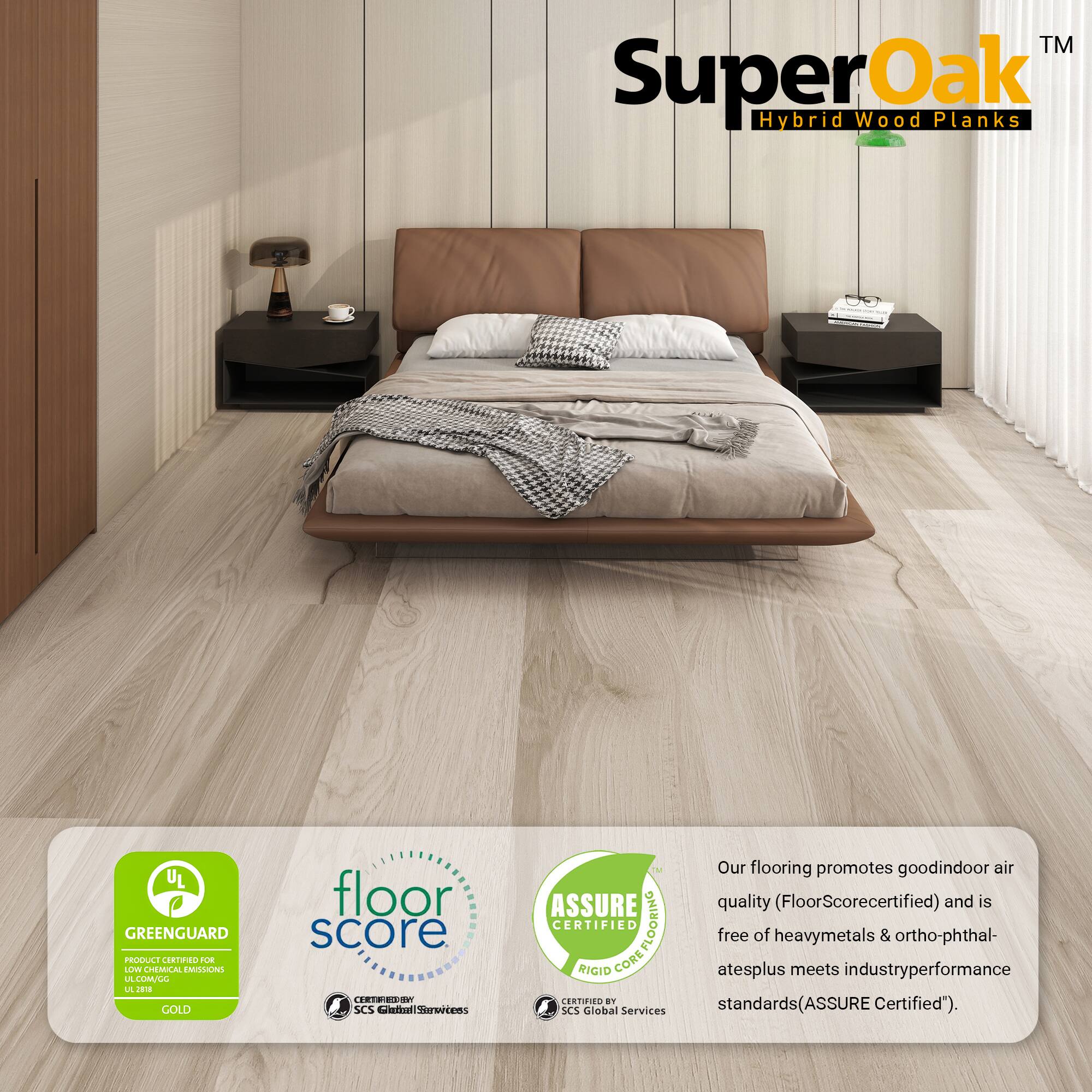 TM SuperOak Oak Hybrid Wood Planks

UL GREENGUARD PRODUCE CORTINO 2UE LLV CHEMUCAL EAISLONS A LMLL L J GOLD floor score ESV J SCS Cntil nserwrtens IM ASSURE CERTIFIED COREFLOORING FLOORING RIGID CORE ERTIIES an SCS Global Services

Our flooring promotes good indoor air quality (FloorScore certified) and is free of heavy metals & ortho-phthalates plus meets industry performance standards (ASSURE Certified).