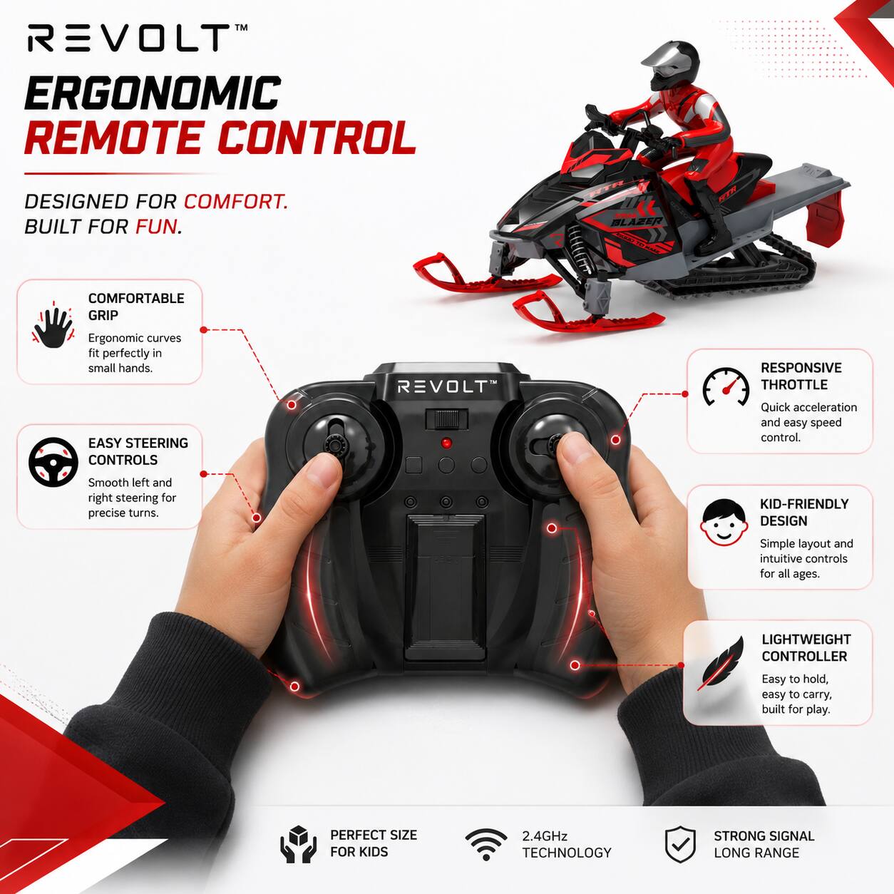 REVOLT™ ERGONOMIC REMOTE CONTROL

DESIGNED FOR COMFORT.  
BUILT FOR FUN.

- COMFORTABLE GRIP  
  Ergonomic curves fit perfectly in small hands.

- EASY STEERING CONTROLS  
  Smooth left and right steering for precise turns.

- RESPONSIVE THROTTLE  
  Quick acceleration and easy speed control.

- KID-FRIENDLY DESIGN  
  Simple layout and intuitive controls for all ages.

- LIGHTWEIGHT CONTROLLER  
  Easy to hold, easy to carry. Built for play.

- PERFECT SIZE FOR KIDS

2.4GHz TECHNOLOGY  
STRONG SIGNAL LONG RANGE