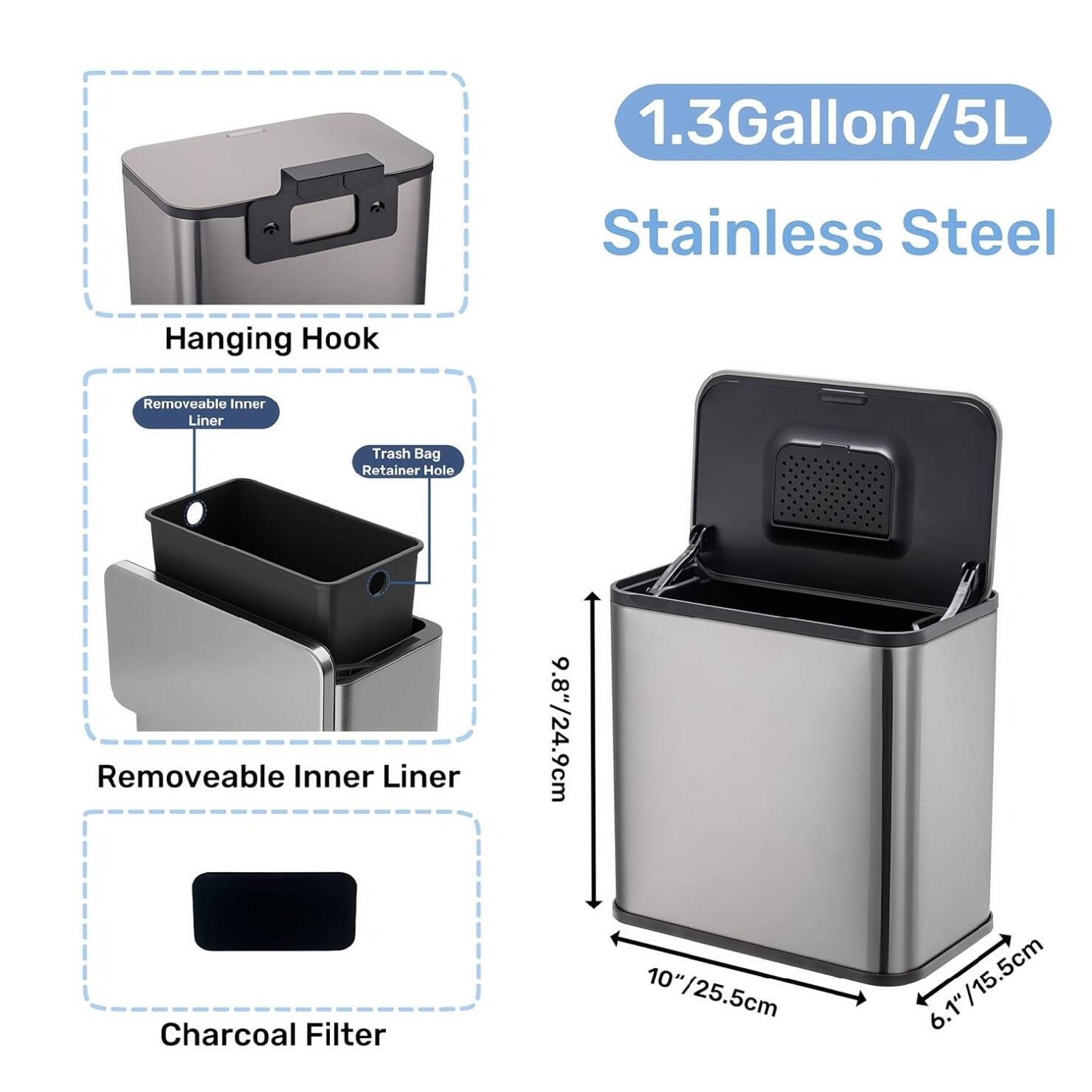 1.3 Gallon/5L Stainless Steel Hanging Hook  
Removeable Inner Liner  
Trash Bag Retainer Hole  
Removeable Inner Liner  
9.8"/24.9cm  
Charcoal Filter  
10" /25.5cm  
6.1"/15.5cm