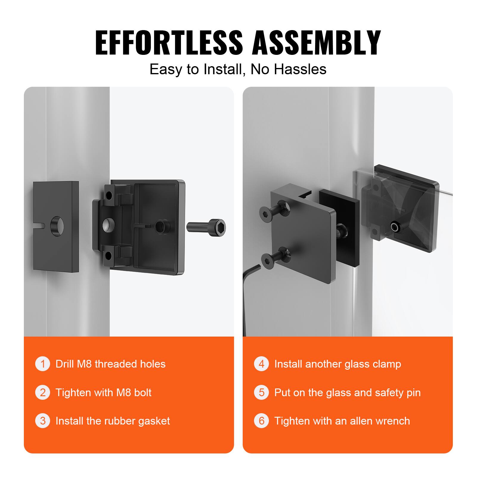 EFFORTLESS ASSEMBLY  
Easy to Install, No Hassles

1. Drill M8 threaded holes  
2. Tighten with M8 bolt  
3. Install the rubber gasket  
4. Install another glass clamp  
5. Put on the glass and safety pin  
6. Tighten with an allen wrench