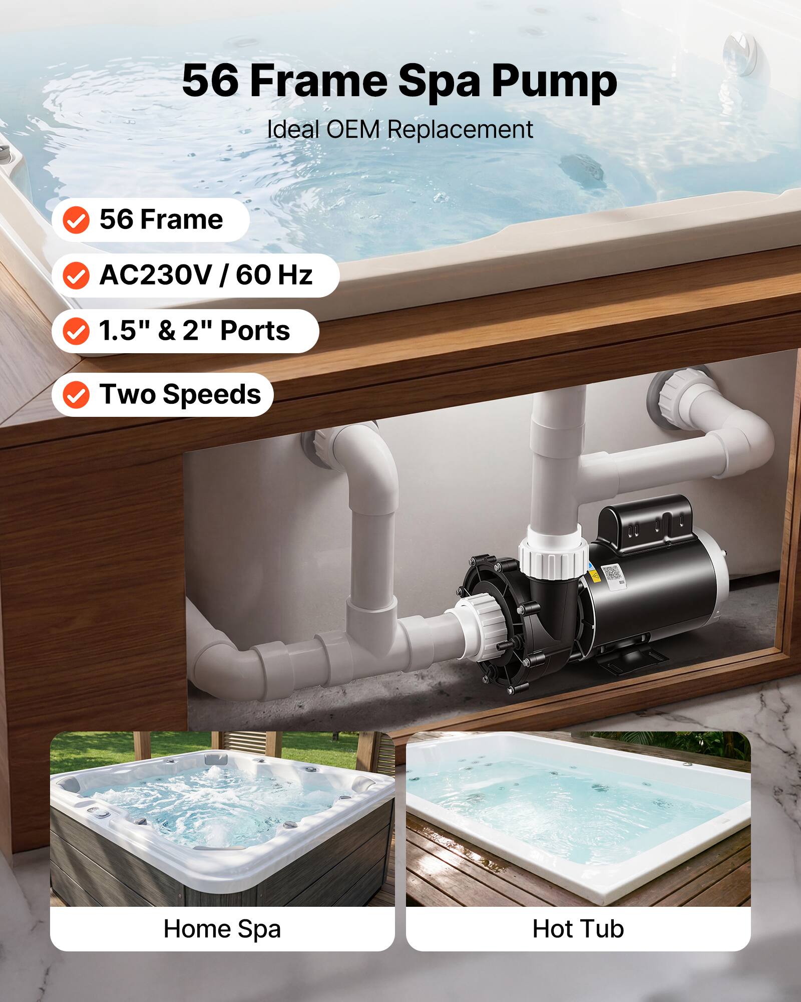 56 Frame Spa Pump  
Ideal OEM Replacement  

- 56 Frame  
- AC230V / 60 Hz  
- 1.5" & 2" Ports  
- Two Speeds  

Home Spa  
Hot Tub