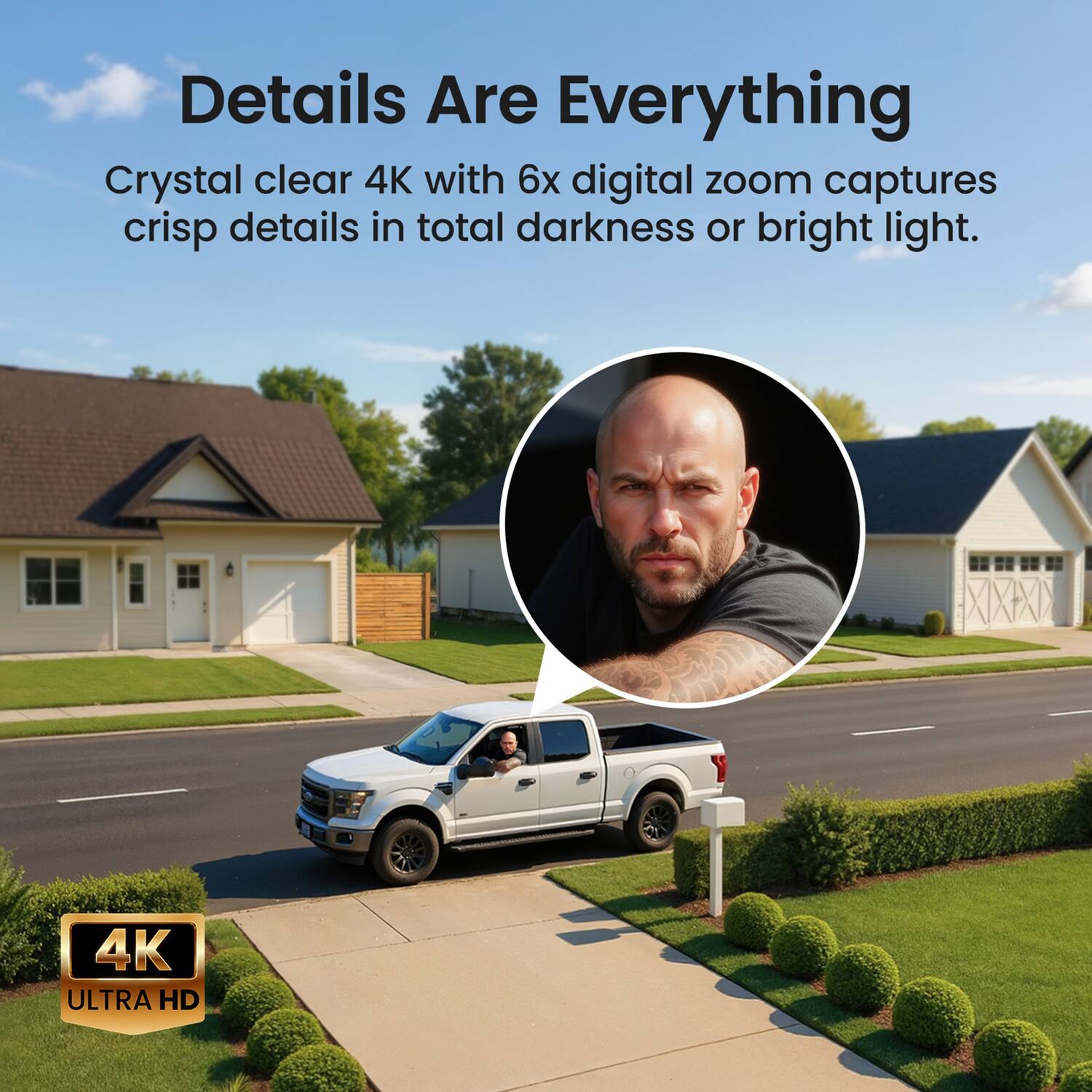 Details Are Everything  
Crystal clear 4K with 6x digital zoom captures crisp details in total darkness or bright light.  
4K ULTRA HD