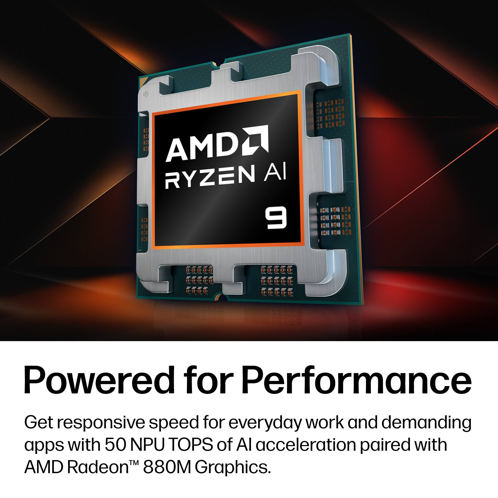 AMD Ryzen AI 9  
Powered for Performance  
Get responsive speed for everyday work and demanding apps with 50 NPU TOPS of AI acceleration paired with AMD Radeon™ 880M Graphics.