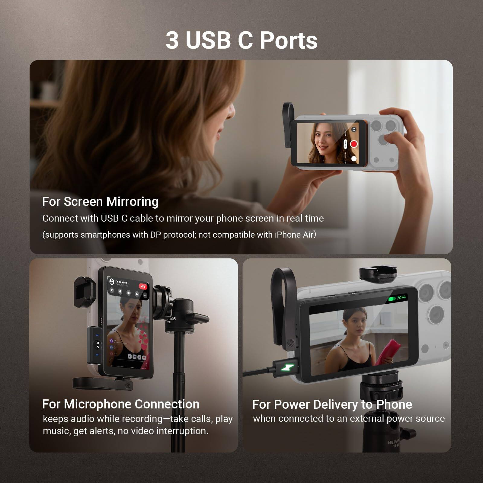3 USB C Ports

For Screen Mirroring  
Connect with USB C cable to mirror your phone screen in real time (supports smartphones with DP protocol; not compatible with iPhone Air)

For Microphone Connection  
keeps audio while recording—take calls, play music, get alerts, no video interruption

For Power Delivery to Phone  
when connected to an external power source