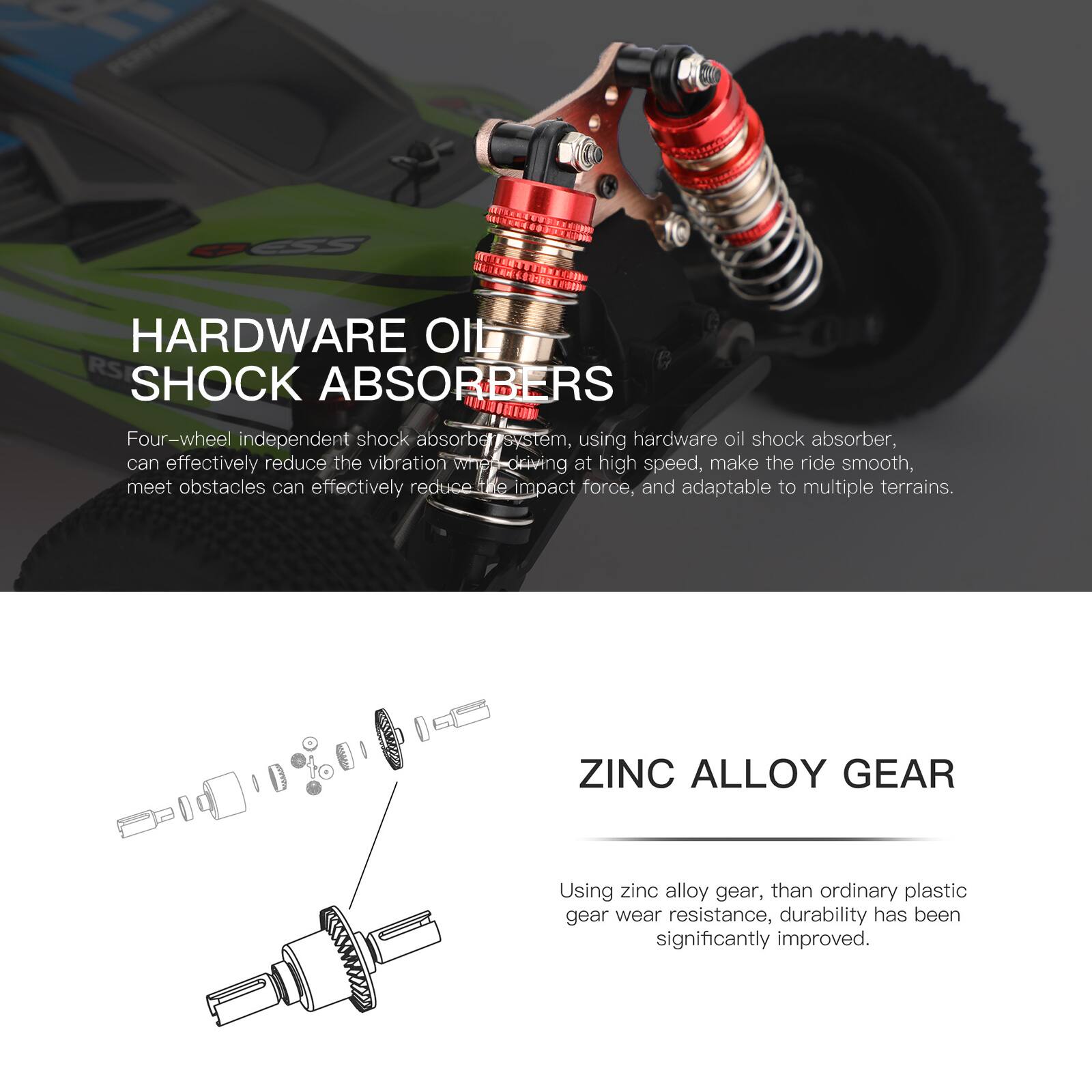 **HARDWARE OIL SHOCK ABSORBERS**

Four-wheel independent shock absorber system, using hardware oil shock absorber, can effectively reduce the vibration when driving at high speed, make the ride smooth, meet obstacles can effectively reduce the impact force, and adaptable to multiple terrains.

**ZINC ALLOY GEAR**

Using zinc alloy gear, than ordinary plastic gear wear resistance, durability has been significantly improved.