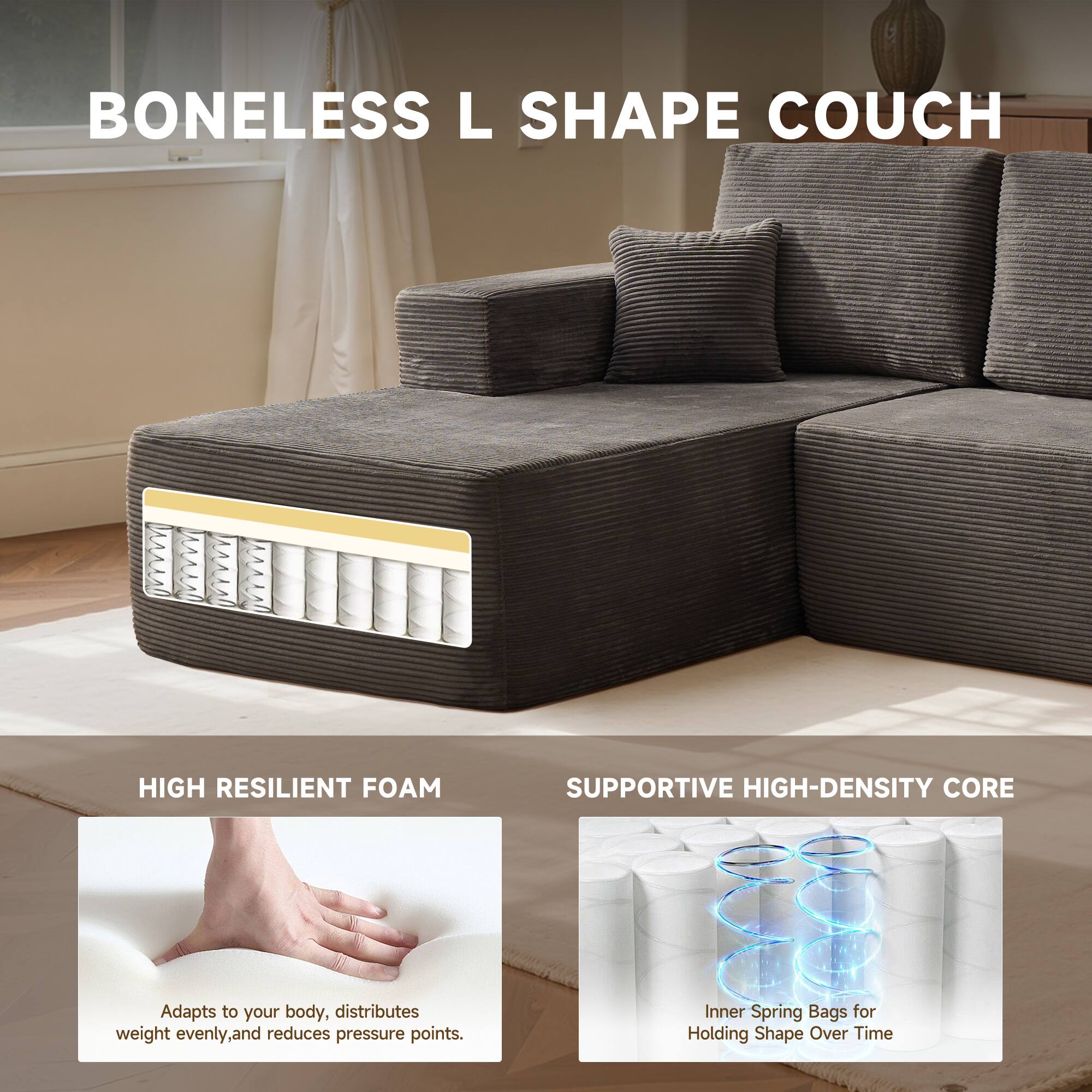 BONELESS L SHAPE COUCH

HIGH RESILIENT FOAM
Adapts to your body, distributes weight evenly, and reduces pressure points.

SUPPORTIVE HIGH-DENSITY CORE
Inner Spring Bags for Holding Shape Over Time