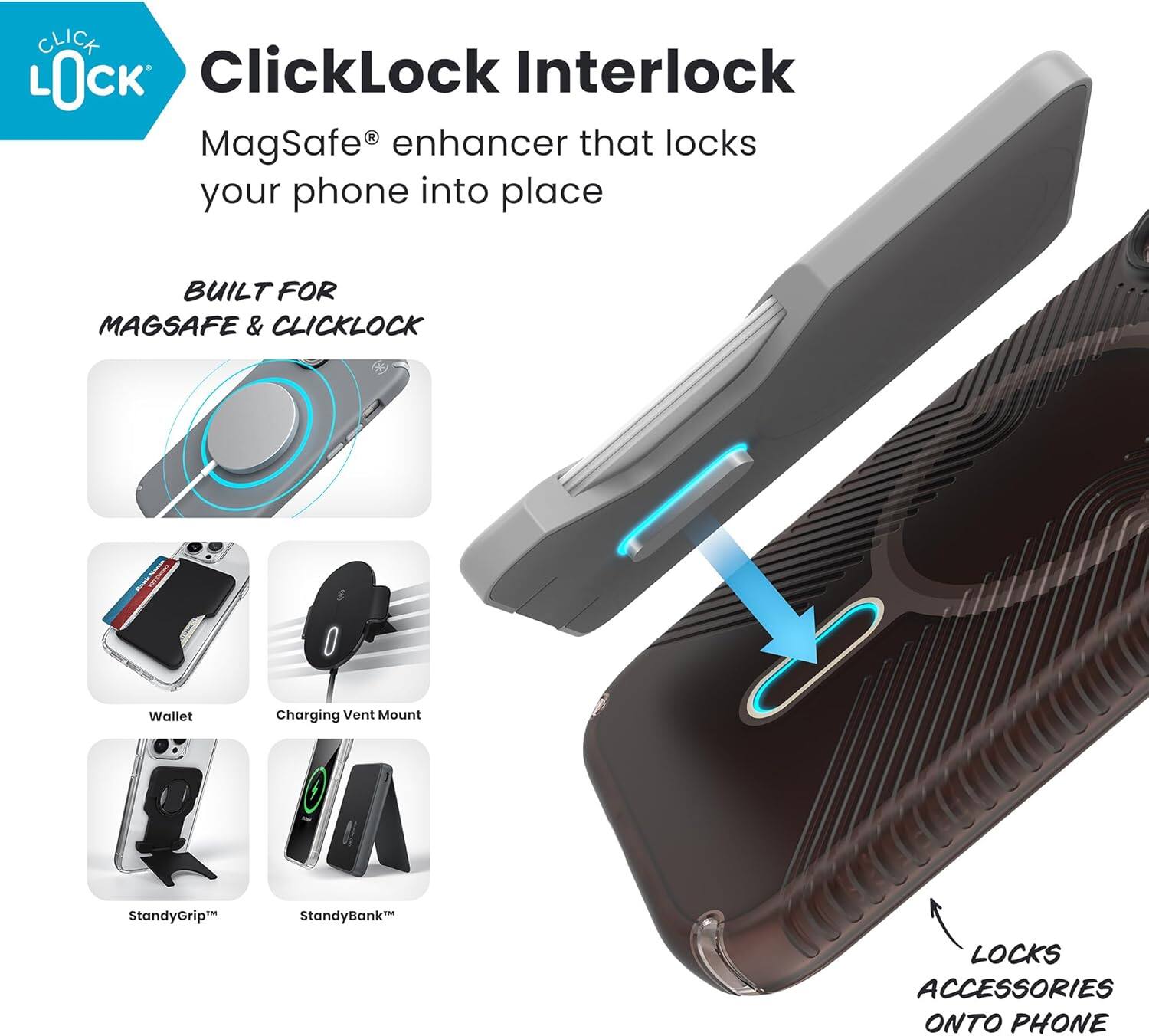 ClickLock Interlock  
MagSafe® enhancer that locks your phone into place  

BUILT FOR MAGSAFE & CLICKLOCK  

- Wallet  
- Charging Vent Mount  
- StandyGrip™  
- StandyBank™  

LOCKS ACCESSORIES ONTO PHONE