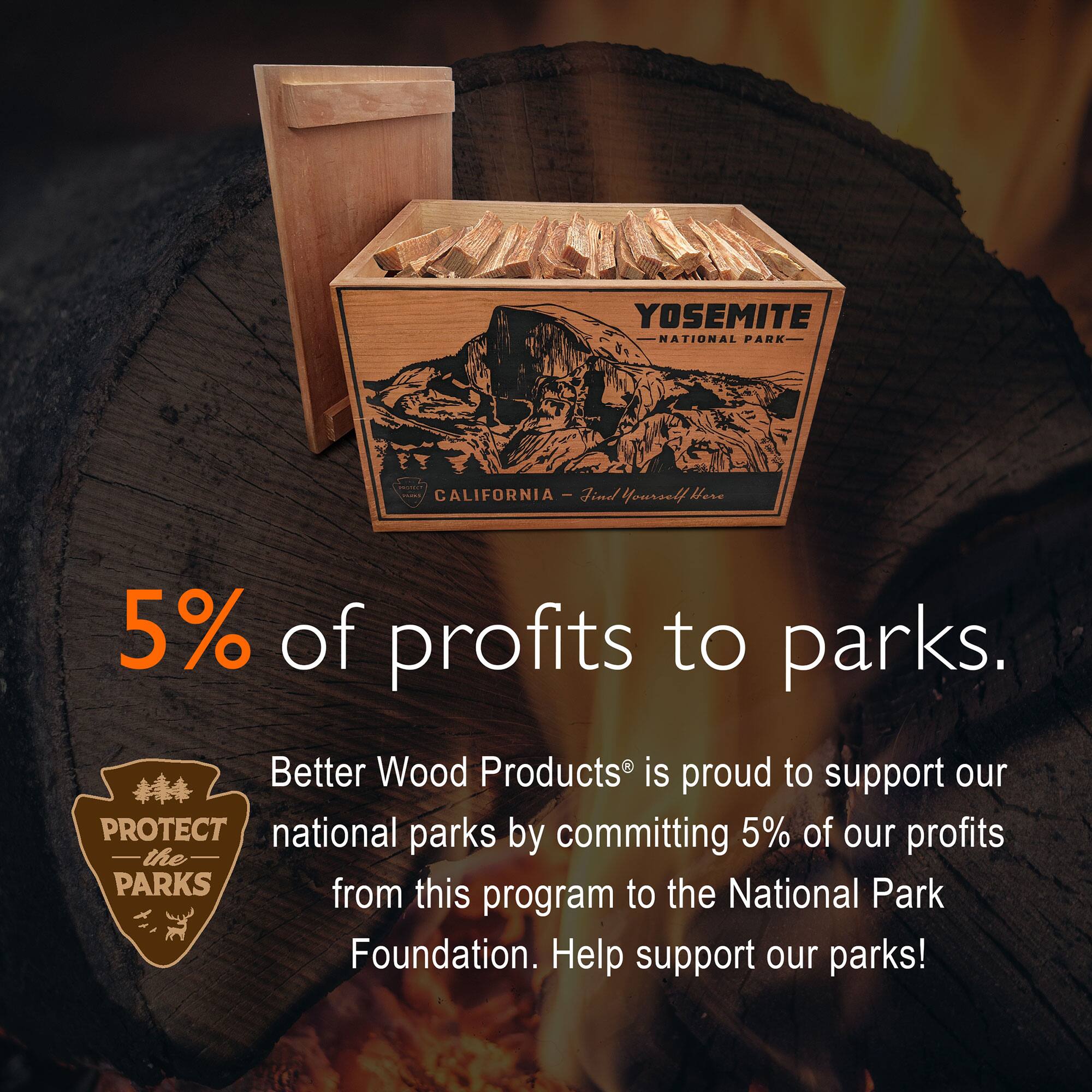 YOSEMITE NATIONAL PARK - CALIFORNIA

5% of profits to parks.

Better Wood Products® is proud to support our national parks by committing 5% of our profits from this program to the National Park Foundation. Help support our parks!
